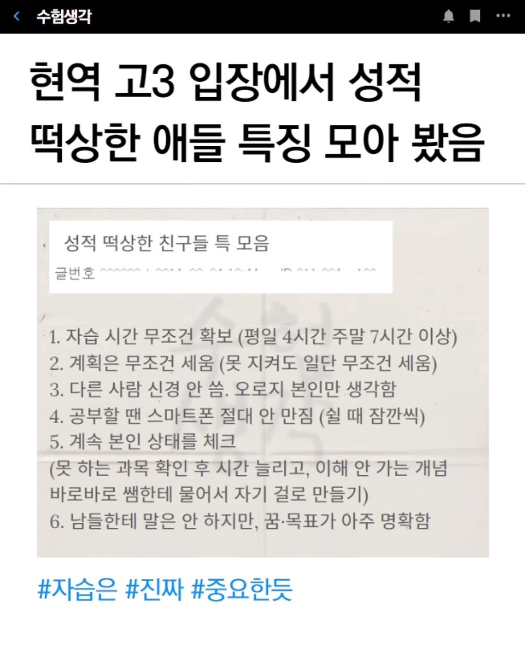 Photo by 수험생각 on March 18, 2026. May be an image of text that says '수험생각 현역 고3 입장에서 성적 떡상한 애들 특징 모아 봤음 성적 떡상한 친구들 특 모음 글번호 MAnAM へべ・ ٢٠ 1. 자습 시간 무조건 확보 (평일 4시간 주말 7시간 이상) 2. 계획은 무조건 세움 (못 지켜도 일단 무조건 세움) 3. 다른 사람 신경 안 오로지 본인만 생각함 4. 공부할 땐 스마트폰 절대 안 만짐 (쉴 때 잠깐씩) 5. 계속 본인 상태를 체크 (못 하는 과목 확인 후 시간 늘리고, 이해 안 가는 개념 바로바로 쌤한테 물어서 자기 걸로 만들기) 6. 남들한테 말은 안 하지만, 꿈.목표가 아주 명확함 #자습은 #진짜 #중요한듯'.