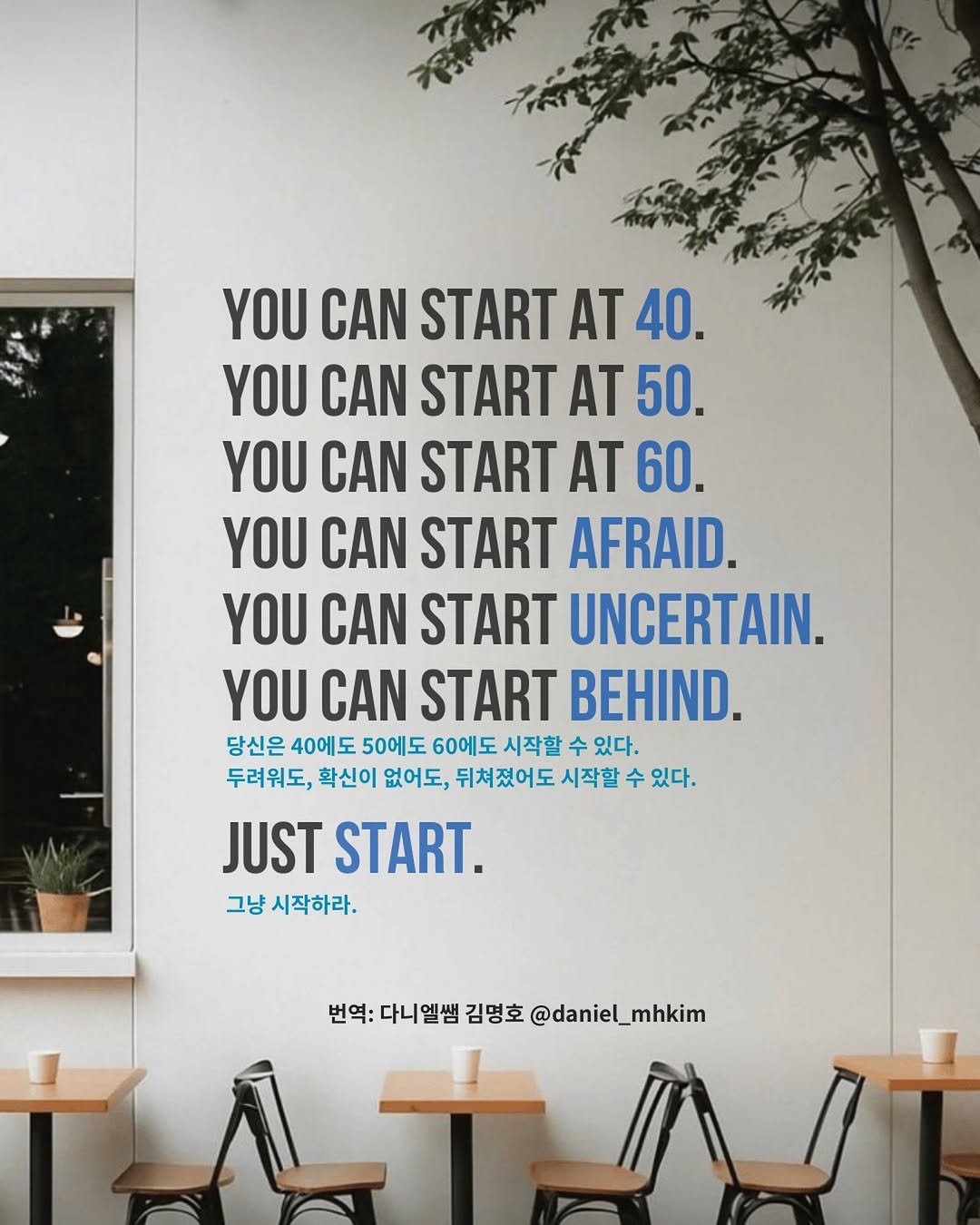 Photo by 다니엘쌤 김명호 | 영어 1대1 비대면 관리·피드백 in Seoul, South Korea. May be an image of poster and text that says '天イト YOU CAN START AT 40. YOU CAN START ΑΤ 50 YOU CAN START AT 60. YOU CAN START AFRAID. YOU CAN START UNCERTAIN. YOU CAN START BEHIND. 당신은 40에도 50에도 60에도 시작할 수 있다. 두려워도, 확신이 없어도, 뒤쳐졌어도 시작할 수 있다. JUST START. 그냥 시작하라. 번역: 다니엘쌤 김명호 변역:더니염벨감방호@daniel_mhkim @daniel_mhkim LTA'.