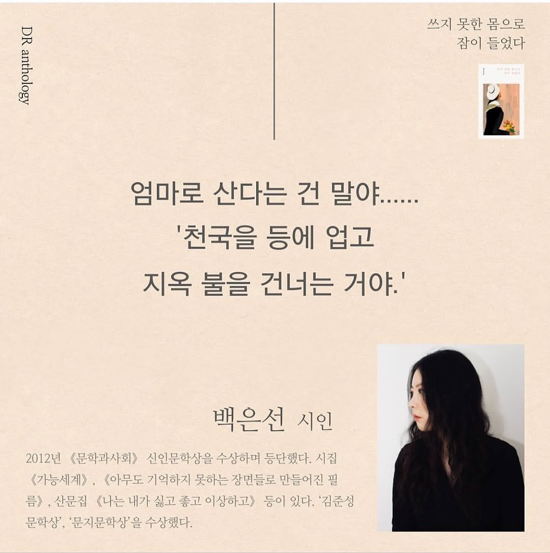 Photo shared by 박혜진 on August 25, 2025 tagging @darambooks. May be an image of 1 person, magazine, poster, baby's-breath and text that says 'DEee DR 쓰지 못한 쓰지못한몸으로 몸으로 잠이 들었다 엄마로 산다는 건 말야...... '천국을 등에 업고 지옥 불을 건너는 거야.' 백은선 시인 2012년 문학과사회> 신인문학상을 수상하며 등단했다. 시짐 <가능세계> <아무도 기억하지 못하는 장면들로 만들어진 필 号》， 산문집 .나는내 내가 싫고 좋고 이상하고) 등이 있다. 김준성 문학상', '문지문학상' 수상했다.'.