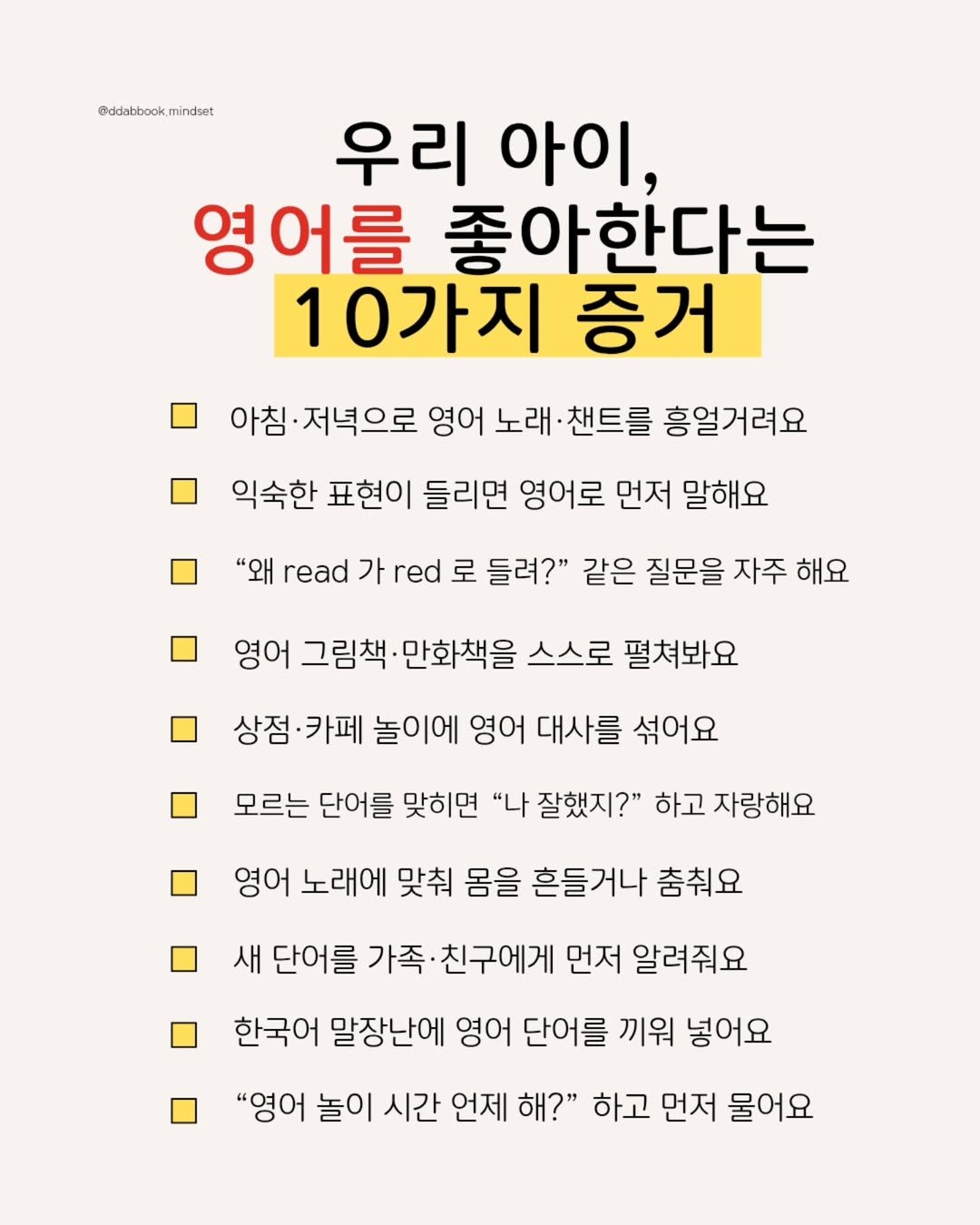 Photo by 따북 | 자기계발•마인드셋•영어공부 on July 22, 2025. May be an image of poster, pie and text that says '@ddabbook @ddlatbook.mindeet mindset 우리 아이, 영어를 좋아한다는 10가지 증거 아침· 저녁으로 영어 노래 잰트를 흥얼거려요 익숙한 표현이 들리면 영어로 먼저 말해요 "왜 read 가 red 로 가r로들려?" 들려?" 같은 질문을 자주 해요 영어 그림책 만화책을 스스로 펼쳐봐요 상점·카페 상점 ·카페 놀이에 영어 대사를 섞어요 모르는 단어를 맞히면 "나 잘했지?" 하고 자랑해요 영어 노래에 맞춰 몸을 흔들거나 춤춰요 새 단어를 가족 친구에게 먼저 알려줘요 한국어 말장난에 영어 단어를 끼워 넣어요 "영어 놀이 시간 언제 해?" 하고 먼저 물어요'.