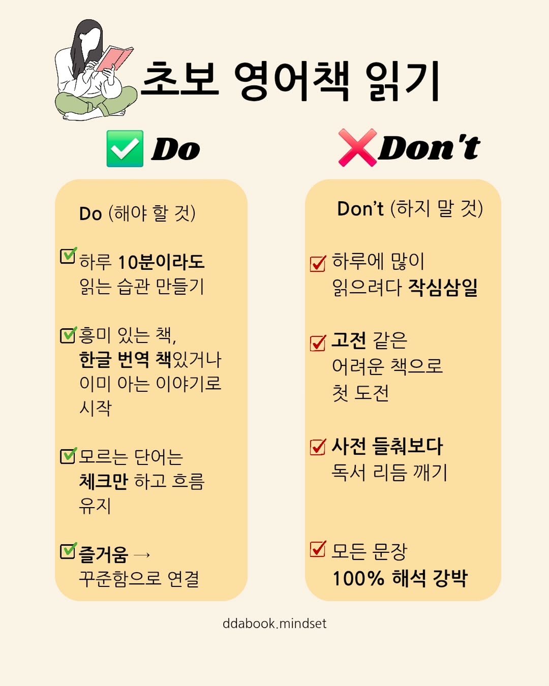 Photo by 따북 | 엄마와 아이 영어·책 루틴 메이커 on September 15, 2025. May be an image of text that says 'Do 초보 영어책 읽기 XDon't Do (해야 (해야할것) 할 Don't (하지 말 것) 하루 10분이라도 읽는 습관 만들기 하루에 많이 읽으려다 작심삼일 그흥미 있는 책, 한글 번역 책있거나 이미 아는 이야기로 시작 고전 같은 어려운 책으로 첫 도전 모르는 단어는 체크만 하고 흐름 유지 사전 들춰보다 독서 리듬 깨기 즐거움> 꾸준함으로 연결 스모든문장 모든 문장 100% 해석 강박 ddabook.mindset'.