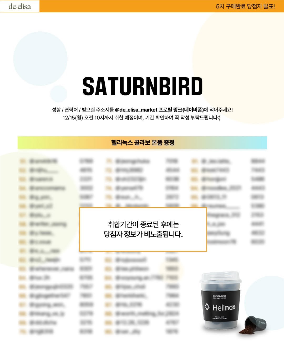 Photo by de_elisa_market on December 08, 2025. May be an image of text that says 'de elisa 5차구매완료당첨자발표! 5차 구매완료 당첨자 발표! SATURNBIRD 성함/ 연락처 받으실 주소지를 @de_ elisa_ @de_elisa_market market 프로필 링크(네이버폼)에 적어주세요! 12/15(월) 오전 10시까지 취합 예정이며, 기간 확인하여 꼭 작성 부탁드립니다:) Oи 헬리녹스 콜라보 본품 증정 취합기간이 취합기간이종료된후에는 1간이 종료된 후에는 당첨자 정보가 비노출됩니다. MATUINIO Helinox'.