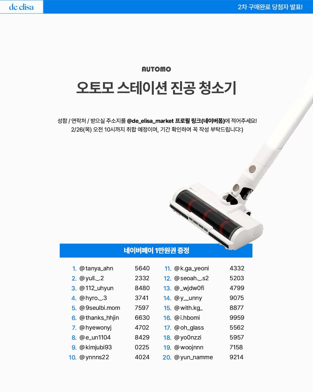 Photo by de_elisa_market on February 20, 2026. May be an image of vacuum, dustpan, scraper and text that says 'de elisa 2차 구매완료 당첨자 발표 AUTOMO 오토모 스테이션 진공 청소기 성함/ 연락처/ 받으실 주소지를 @de_elisa_ _mar ket 프로필 링크(네이버폼)어 적어주세요! 2\/26(목) 오전 10시까지 취합 예정이며, 기간 확인하여 꼭 작성 부탁드립니다:) 네이버페이 1만원권 증정 1. @tanya_ahn 2. @yull_.2 @112_uhyun 5640 2332 8480 3741 11. @k.ga_yeoni 12. @seoah._.s2 13. @_wjdwOfi 4332 5203 7597 14. @y_unny 15. @with.kg_ 4799 9075 4. @hyro._.3 5. 9seulbi.mom 6. @thanks_hhjin 7. @hyewonyj 8. @e_un1104 @kimjubi93 10. @ynnns22 6630 8877 4702 8429 9959 5562 16. @i.hbomi 17. @oh_glass glass 18. @yoOnzzi @woojnnn 20. @yun_namme 0225 5957 4024 7158 9214'.