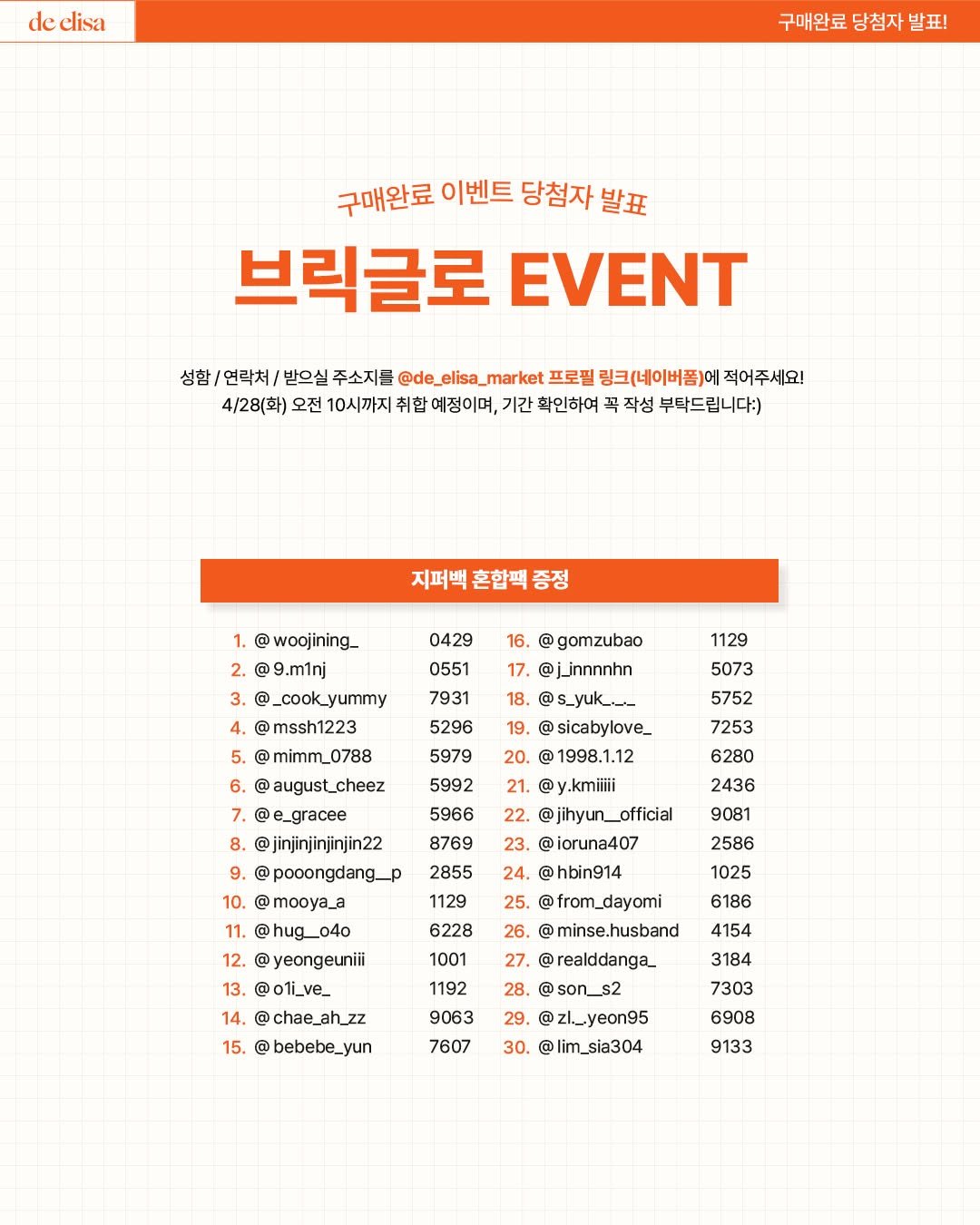 Photo by de_elisa_market on April 22, 2026. May be an image of poster, magazine and text that says 'de elisa 구매완료 당첨자 발표! 구매완료 이벤트 당첨자 발표 브릭글로 EVENT 성함/ /연락처, 받으실 주소지를 4/28(화) 오전 10시까지 ket 프로필 링크(네이버폼) 예정이며, 기간 확인하여 부탁드립니다:) 지퍼백 혼합씩 증정 0429 16. 0551 gomzubao @jinnnnhn 1129 5296 5073 5752 7253 20. 5992 6280 woojining_. @9.m1nj _cook_yummy mssh1223 @mimm_0788 6. august_cheez @e_gracee @jinjinjinjinjin22 @pooongdang_p mooya_a @hug__04o yeongeuniii @oti_ve_ chae_ah_zz bebebe_yun C sicabylove_ @1998.1.12 21. @y.kmiiiii 22. @jihyun_official 23. ioruna407 24. @hbin914 @ 8769 2436 9081 10. 1129 2586 1025 12. 6228 6186 4154 1192 14. 15. - 26. @ minse.husband realddanga_ @son__s2 @zl_.yeon95 30. lim_sia304 9063 29 3184 7303 7607 6908 9133'.