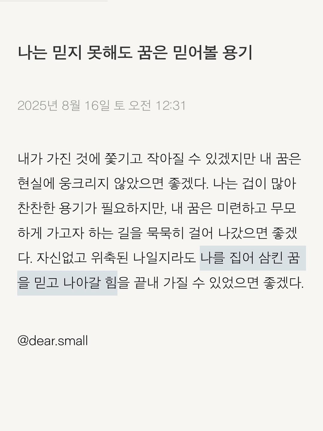 Photo by 스몰 | 감정의 결을 쓰는 사람🪽 on August 15, 2025. May be an image of text that says '나는 믿지 못해도 꿈은 믿어볼 용기 2025년 8월 16일 토 오전 12:31 내가 가진 것에 쫓기고 작아질 수 있겠지만 내 꿈은 현실에 웅크리지 않았으면 좋겠다. 나는 겁이 많아 찬찬한 용기가 필요하지만, 내 꿈은 미련하고 무모 하게 가고자 하는 길을 묵묵히 걸어 나갔으면 좋겠 다. 자신없고 위축된 나일지라도 나를 집어 삼킨 꿈 을 믿고 나아갈 힘을 끝내 가질 수 있었으면 좋겠다. @dear.small'.