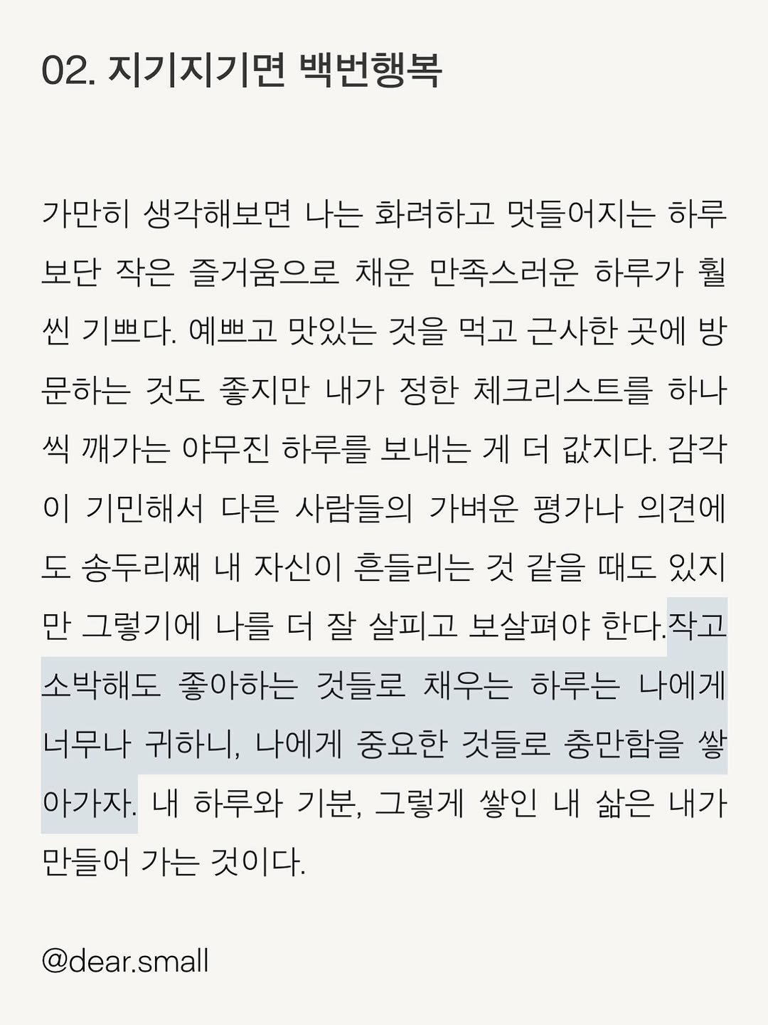Photo by 스몰 | 감정의 결을 쓰는 사람🪽 on August 18, 2025. May be an image of text that says '02. 지기지기면 백번행복 가만히 생각해보면 나는 화려하고 멋들어지는 하루 보단 작은 즐거움으로 채운 만족스러운 하루가 훨 씬 기쁘다. 예쁘고 맛있는 것을 먹고 근사한 곳에 방 문하는 것도 좋지만 내가 정한 체크리스트를 하나 씩 깨가는 야무진 하루를 보내는 게 더 값지다. 감각 이 기민해서 다른 사람들의 가벼운 평가나 의견에 도 송두리째 내 자신이 흔들리는 것 같을 때도 있지 만 그렇기에 나를 더 잘 살피고 보살펴야 한다. 작고 소박해도 좋아하는 것들로 채우는 하루는 나에게 너무나 귀하니, 나에게 중요한 것들로 충만함을 쌓 아가자. 내 하루와 기분, 그렇게 쌓인 내 삶은 내가 만들어 가는 것이다. @dear.small'.