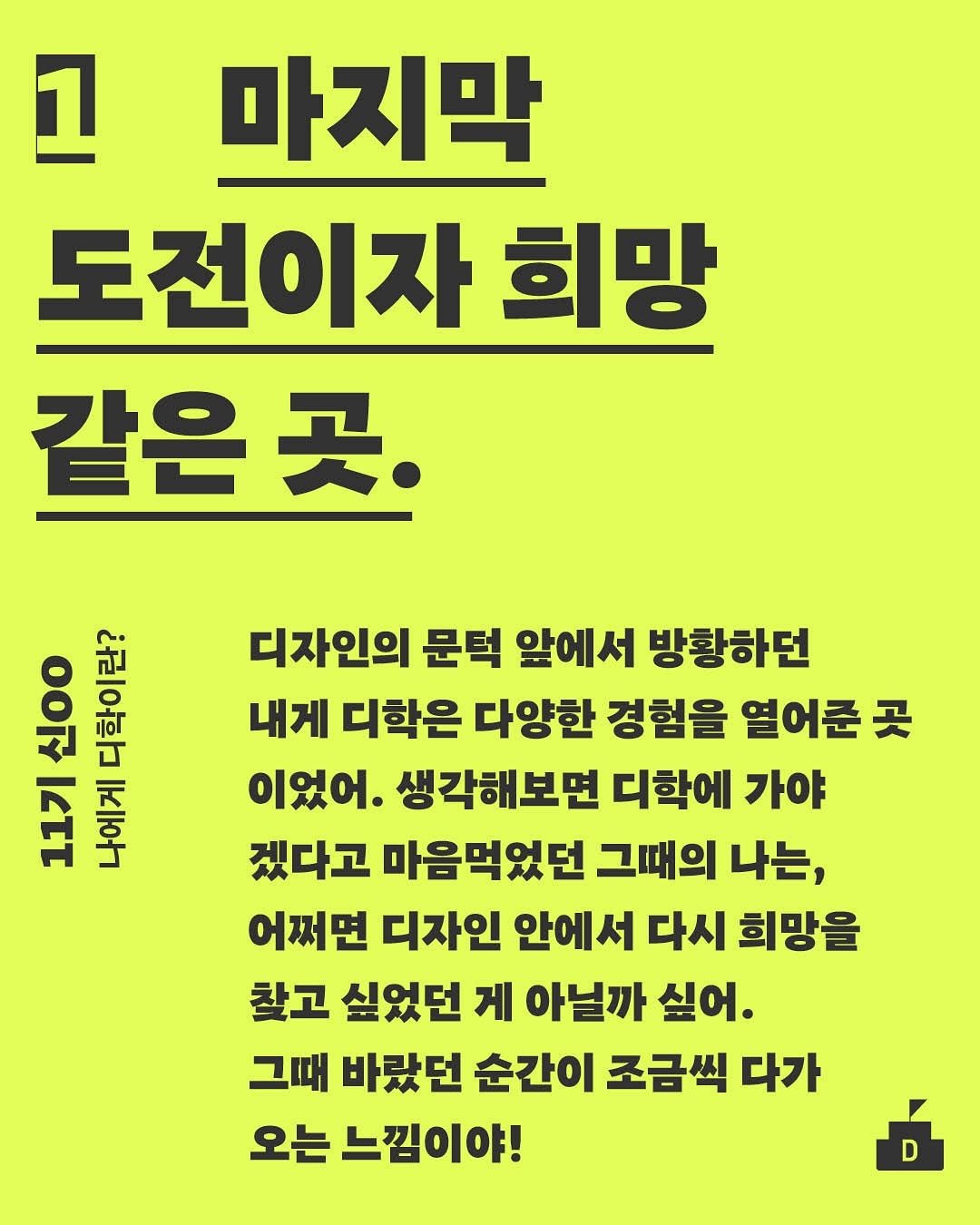 Photo by 디학 on August 13, 2025. May be an image of poster and text that says '고 마지막 도전이자 희망 같은곳. 곳. ዐ 신현도 Ιεττ 품을 디자인의 문턱 앞에서 방황하던 내게 디학은 다양한 경험을 열어준 곳 이었어. 생각해보면 디학에 가야 겠다고 마음먹었던 그때의 나는, 어쩌면 디자인 안에서 다시 희망을 찾고 싶었던 게 아닐까 싶어 그때 바랐던 순간이 조금씩 다가 오는 느낌이야! D'.