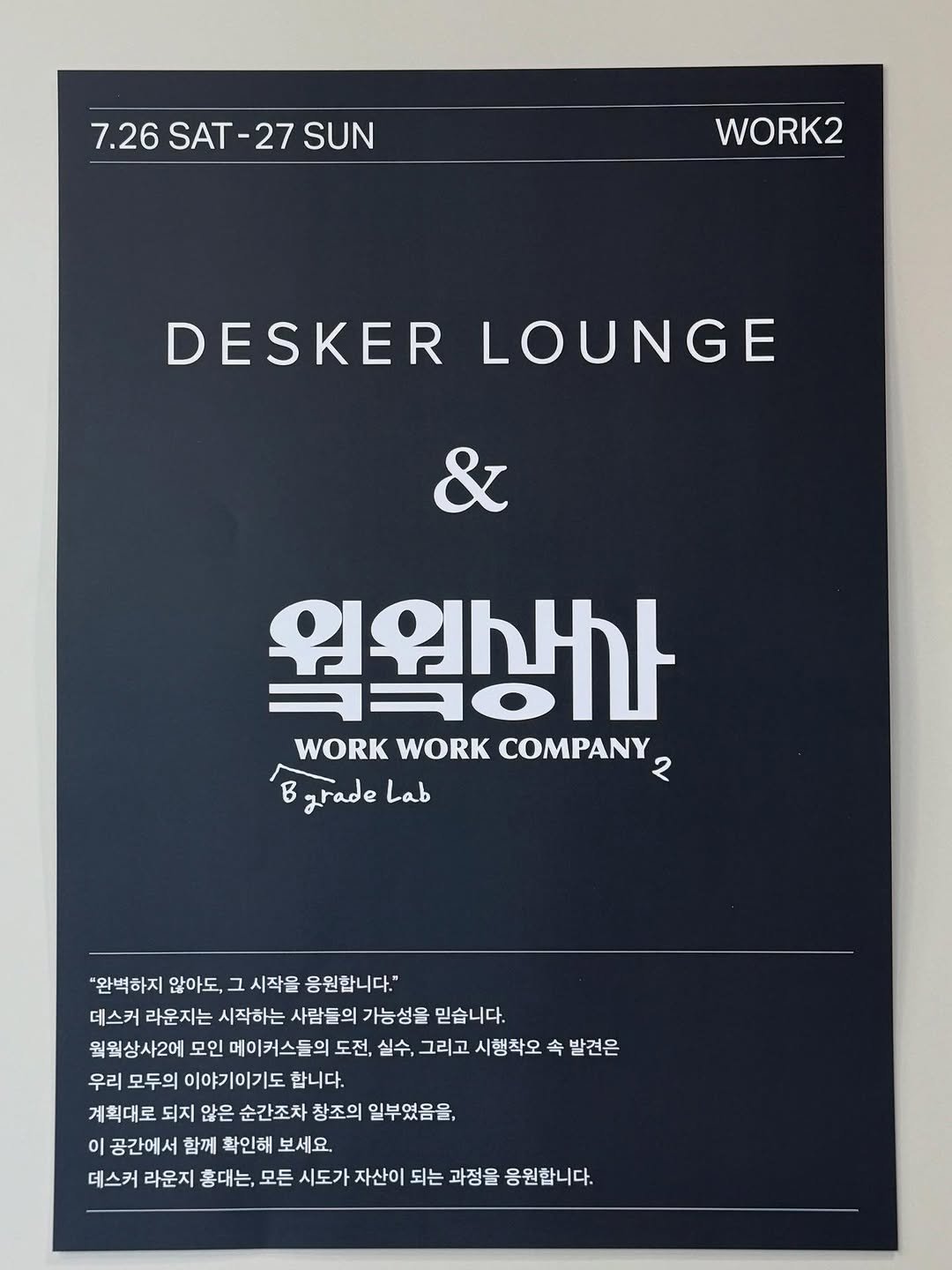 Photo by 데스커 라운지 홍대 on July 27, 2025. May be an image of poster, magazine and text that says '7.26 SAT-2 7.26SAT-27SUN -27 SUN WORK2 DESKER LOUNGE & 웍원생가 WORK WORK COMPANY २ BgradeLab B grade Lab B "완벽하지 않아도, 그 시작을 응원합니다." 데스커 라운지는 시작하는 사람들의 가능성을 믿습니다. 월웍상사2에 모인 메이커스들의 도전, 실수, 그리고 시행착오 속 발견은 우리 모두의 이야기이기도 합니다. 계획대로 되지 않은 순간조차 창조의 일부였음을, 이 공간에서 함께 확인해 보세요. 데스커 라운지 홍대는, 모든 시도가 자산이 되는 과정을 응원합니다.'.