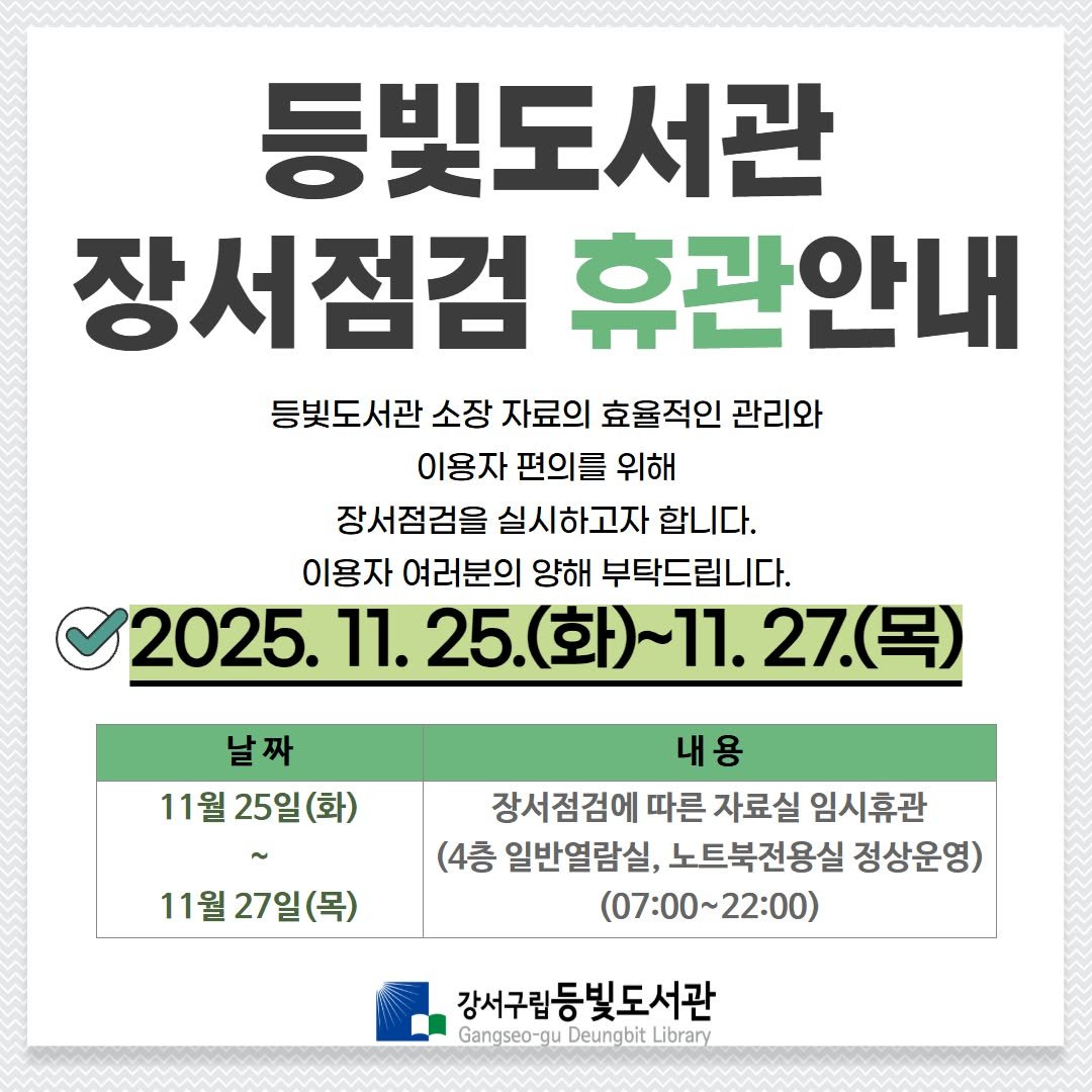 Photo by 강서구립 등빛도서관✨ on October 28, 2025. May be an image of text that says '등빛도서관 장서점검 휴관안내 등빛도서관 소장 자료의 효율적인 관리와 이용자 편의를 위해 장서점검을 실시하고자 합니다. 이용자 여러분의 양해 부탁드립니다. 2025. 2025.11.25.(화)~] 11. 25.(화)~11. 25. 27. 27.(목) (목) 날짜 11월 11월25일(화) 25일 11월 11월27일(목) 27일 내용 장서점검에 따른 자료실 임시휴관 (4층 일반열람실, 노트북전용실 정상운영) (07:00~22:00） 강서구립등빛도서관 Gangseo-gu uD Deungbit Library'.