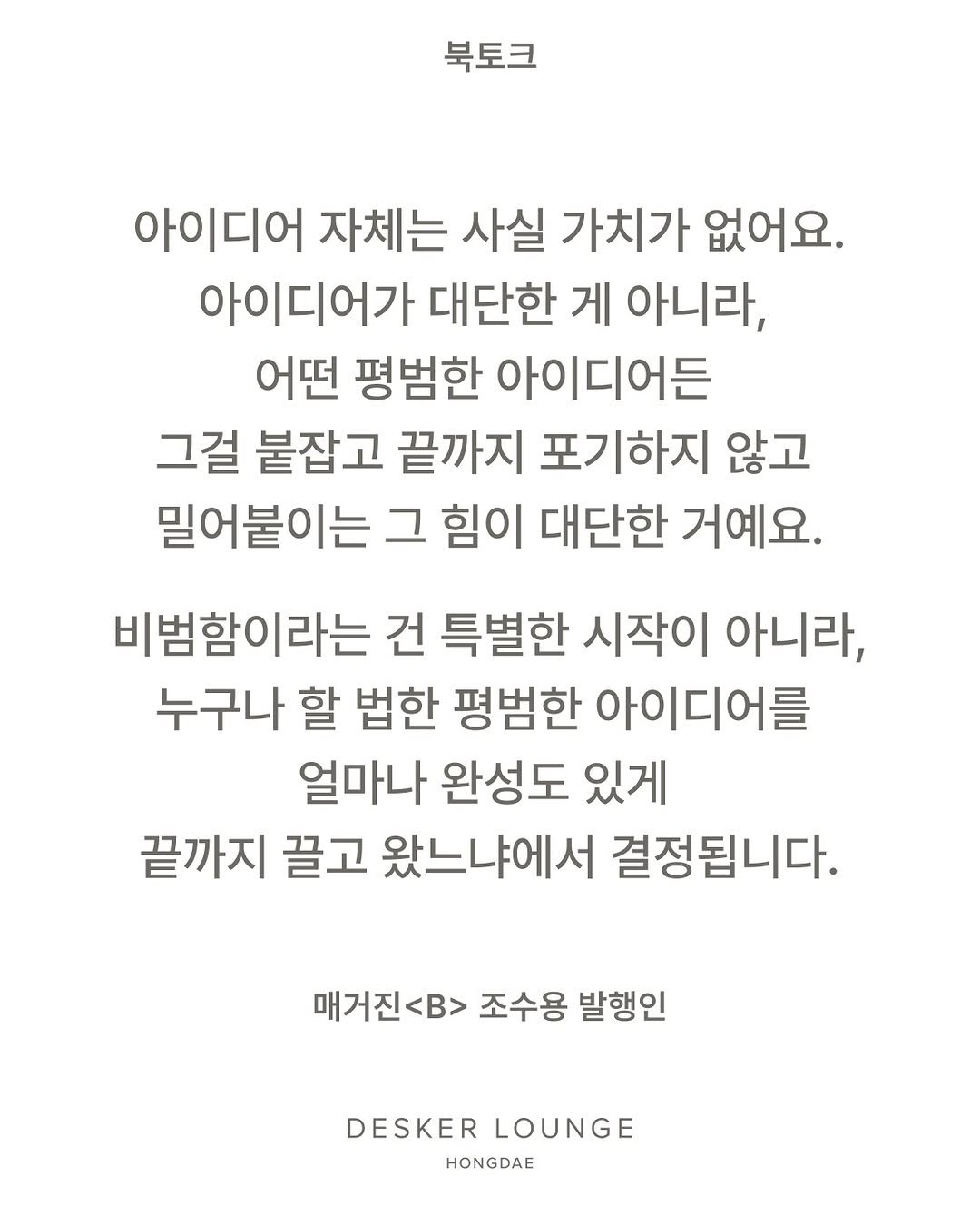 Photo shared by differ 디퍼 on March 19, 2026 tagging @magazine.b, and @johsuyong. May be an image of text that says '북토크 아이디어 자체는 사실 가치가 없어요. 아이디어가 대단한 게 아니라, 어떤 평범한 아이디어든 그걸 붙잡고 끝까지 포기하지 않고 밀어붙이는 그 힘이 대단한 거예요. 비범함이라는 건 특별한 시작이 아니라, 누구나 할 법한 평범한 아이디어를 얼마나 완성도 있게 끝까지 끌고 왔느냐에서 결정됩니다. 매거진<B> 조수용 발행인 DESKER LOUNGE HONGDAE'.