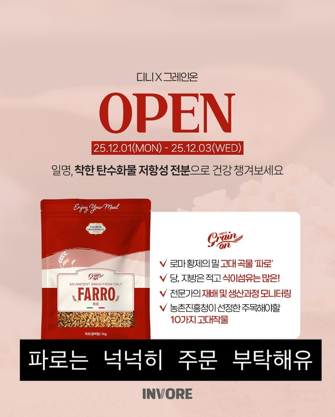 Photo by 떠디니 on November 29, 2025. May be an image of text that says '디니X 그레인온 OPEN 25.12.01(MON) 25.12.01MON)-25.12.03(WED) 25.12.03(WED) 일명, 착한 탄수화물 저항성 전분으로 건강 챙겨보세요 Enjoy EsjanyYyouMal Your Meal DanBua ERANDOOMAN Prain on CON AN NANCIENT GRAINFROMITA FROM ITALY FARRO 로마 황제의 밀 고대 곡물 '파로' 당, 지방은 적고 식이 이섬유는 많은! 전문가의 재배 및 생산과정 모니터링 농촌진흥청이 선정한 주목해아할 10가지 고대작물 파리통어11lkg 파피병어 파로는 넉넉히 주문 부탁해유 INVORE'.