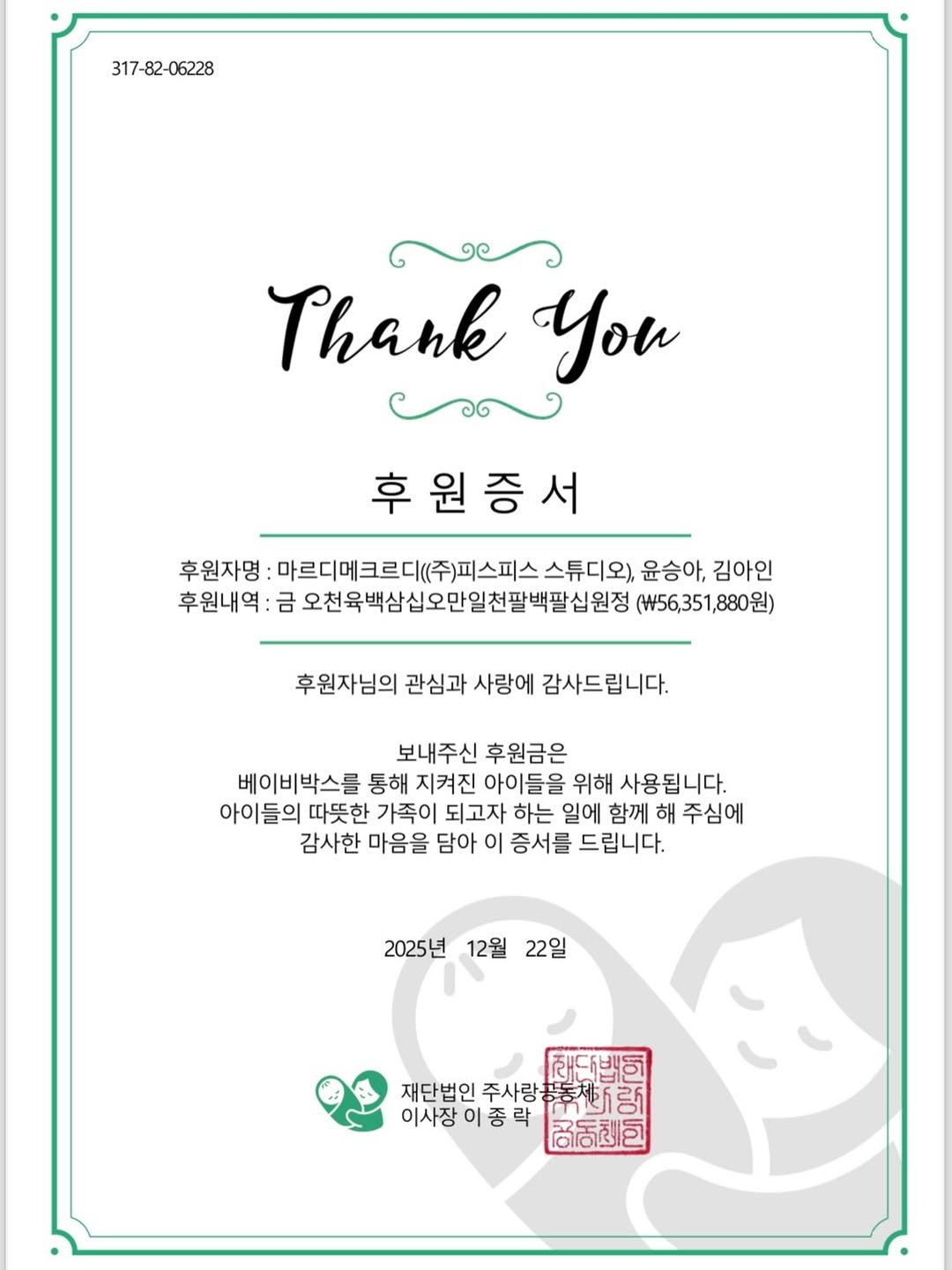 Photo by 윤승아 on December 27, 2025. May be an image of placemat, poster, card and text that says '317-82-06228 Thank You ាល 후원증서 후원자명: 마르디에크르디(주)피스피스스튜디오 스튜디오), 윤승아, 김아인 후원내역: 오천육백삼십오만일천팔백팝십원정 (₩56,351,880원) 후원자님의 관심과 사랑에 감사드립니다. 보내주신 후원금은 베이비박스를 통해 지켜진 아이들을 위해 사용됩니다. 아이들의 따뜻한 가족이 되고자 하는 일에 함께 해 주심에 감사한 마음을 담아 이 증서를 드립니다. 2025년 12월 22일 재단백이 재단법인 주사랑 재단법인주사랑품통제)사랑] 器花动 이사장 이종력 福店包'.