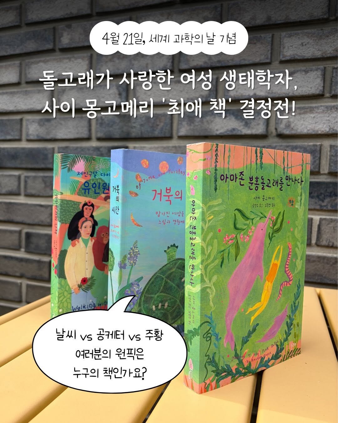 Photo by 돌고래 on April 21, 2026. May be an illustration of book and text that says '4월 21일, 세계 과학의 날 기념 돌고래가 사랑한 여성 생태학자, 사이 몽고메리 '최애 책' 결정전! Turtley 거루 의 의 시간 아아존 분홍들고대를만나 こよさとけと 사이 공간메리 농만스5:강3영가+ *ปง 새다서 거북의 우 양가집 망가진세상을 세상을 스핑과 스핑과일원에 영원에 날씨 vs 공케터 vs 주황 여러분의 원픽은 누구의 책인가요?'.