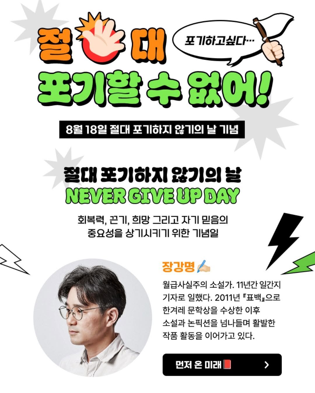 Photo shared by 동아시아 출판사 on August 04, 2025 tagging @kyobobook_online. May be an image of 1 person, poster and text that says '포기하고싶다. 절스대 ΣΗ 포기할 포기할없어! 없어! 8월 18일 절대 포기하지 않기의 날 기념 절대 포기하지 않기의 날 NEVER GIVE UP DAY 회복력, 끈기, 희망 그리고 자기 믿음의 중요성을 상기시키기 위한 기념일 장강명 월급사실주의 소설가. 11년간 일간지 기자로 일했다. 2011년 "표백교으로 한겨레 문학상을 수상한 이후 소설과 논픽션을 넘나들며 활발한 작품 활동을 이어가고 있다. 먼저 온 미래 >'.