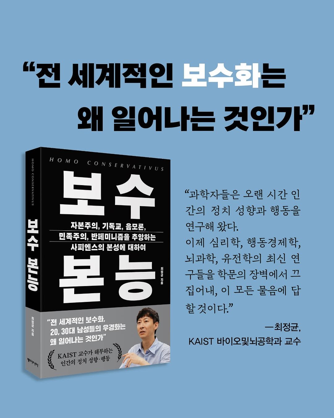 Photo by 동아시아 출판사 on July 29, 2025. May be an image of 1 person, book, poster, magazine and text that says '"전 세계적인 보수화는 왜 일어나는 것인가" "과학자들은 오랜 시간 간의 정치 성향과 행동을 연구해 왔다. 이제 심리학, 행동경제학, 뇌과학, 유전학의 최신 연 구들을 학문의 장벽에서 끄 집어내, 이 모든 물음에 답 할것이다." HOMO HO 보수 早 41 수 보 자본주의, 자본주의,기독교,음모론, 기독교, 음모론, 민족주의, 반페미니즘을 추앙하는 사피엔스의 사피엔스의본성에대하여 본성에 대하여 иep 본능 프시 "전세계적인보수화, "전 세계적인 보수화, 20,30대남성들의무경화는 20. 30대 남성들의 무경화는 왜일어나는것인가" 왜 일어나는 것인가" KAIST 교수가 채부하는 인간의 경치 성향 성함·행동 행동 -최정균, KAIST 바이오및뇌공학과 교수'.