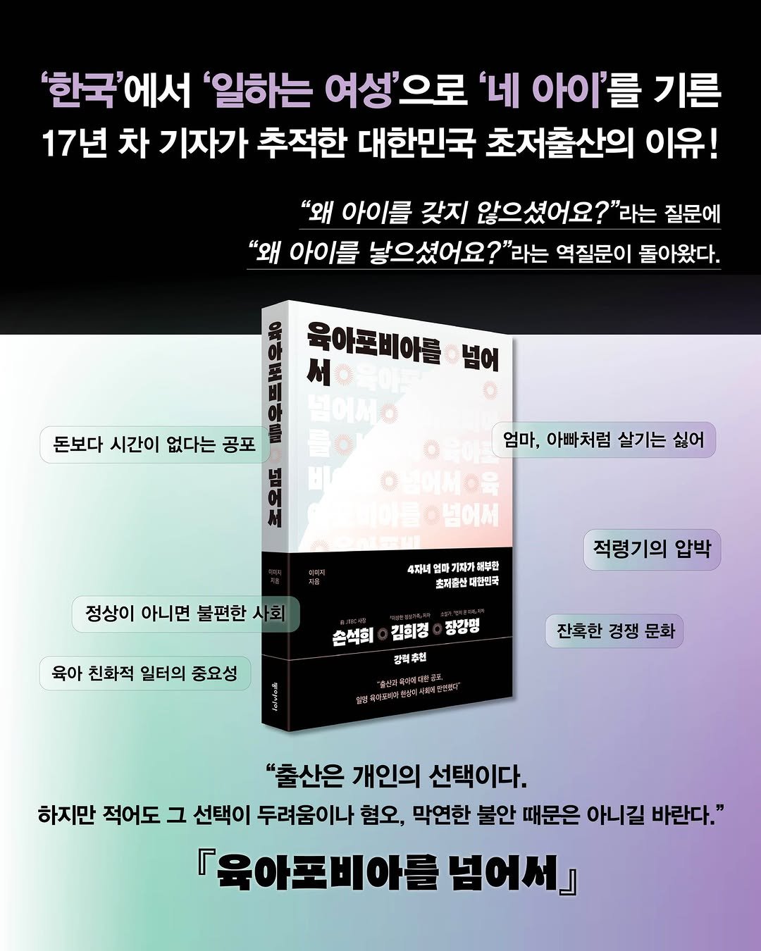 Photo by 동아시아 출판사 on August 25, 2025. May be an image of poster and text that says ''한국'에서 '일하는 여성'으로 '네 아이'를 기른 17년 차 기자가 추적한 대한민국 초저출산의 이유! "왜 아이를 갖지 않으셨어요?"라는 질문에 "왜 아이를 낳으셨어요?"라는 역질문이 돌아왔다. 육아포비아를 넘어 돈보다 시간이 없다는 공포 엄마, 아빠처럼 살기는 싫어 G불에서이을 비아돌ㅇ넘어서 4자녀 기자기 해부민 최저출산 대한민국 정상이 아니면 불편한 정상이아니면불편한사회 사회 적령기의 압박 육아 친화적 일터의 중요성 손석희 김희경 장킹명 강력추인 추인 잔혹한 경쟁 문화 受プ 도저안생터 "출산은 개인의 선택이다. 하지만 적어도 그 선택이 두려움이나 혐오, 막연한 불안 때문은 아니길 바란다." 『육아조비아를 넘어서』'.