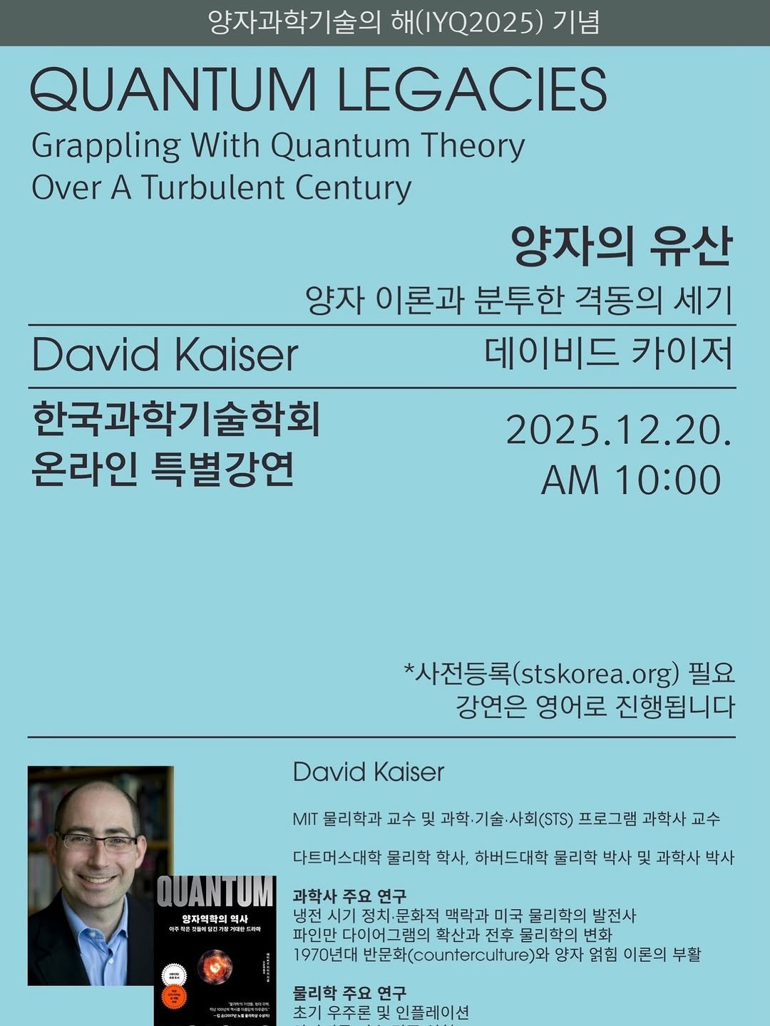 Photo by 동아시아 출판사 on December 18, 2025. May be an image of poster, magazine and text that says '양자과학기술의 해 해(.YQ2025) 기념 QUANTUM LEGACIES Grappling With Quantum Theory Over A Turbulent Century 양자의 유산 양자 이론과 분투한 격동의 세기 DavidKaiser David Kaiser 데이비드 카이저 한국과학기술학회 온라인 특별강연 2025.12.20. AM 10:00 *사전등록( s(stskorea.org） org) 필요 강연은 영어로 진행됩니다 David DavidKaiser Kaiser MIT 물리학과 교수 및 과학.기술·사회(STS) 과학·기술 프로그램 과학사 교수 다트머스대학 물리학 학사, 하버드대학 물리학 박사 및 과학사 박사 QUANTUM 과학사 주요 연구 양자역착의 역사 문화적 맥락과 미국 물리학의 발전사 파인만 다이어그램의 확산과 전후 물리학의 변화 1970년대 반문화(.)와 양자 얽힘 이론의 부활 물리학 주요 연구 초기 우주론 인플레이션'.
