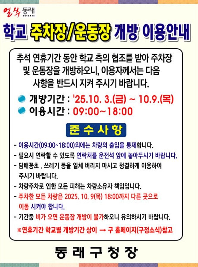 Photo by 동래구청 on October 01, 2025. May be an image of text that says '얼복들라 일 野 동래 ....... 학교 주차장/운동장 주차장/ 개방 이용안내 추석 연휴기간 동안 학교 측의 협조를 받아 주차장 및 운동장을 개방하오니, 이용자께서는 다음 사항을 반드시 지켜 주시기 바랍니다. 개방기간: '25.10. ~10.9(목) 이용시간: 09:00~18:00 준수사항 -이용시간(09:00~18:00)외에는 차량의 출입을 통제합니다. -필요시 연락할 수 있도록 연락처를 운전석 앞에 놓아두시기 바랍니다. -담배꽁초, 쓰레기 등을 일체 버리지 마시고 청결하게 이용하여 주시기 바랍니다. -차량주차로 인한 모든 피해는 차량소유자 책임입니다. -주차한 모든 차량은 2025. 10. 9(목) 18:00까지 다른 곳으로 이동 시켜야 합니다. -기간중 비가 오면 운동장 개방이 불가하오니 유의하시기 바랍니다. 연휴기간 학교별 개방기간 상이 홈페이지(구정소식)참고 동래구청장'.