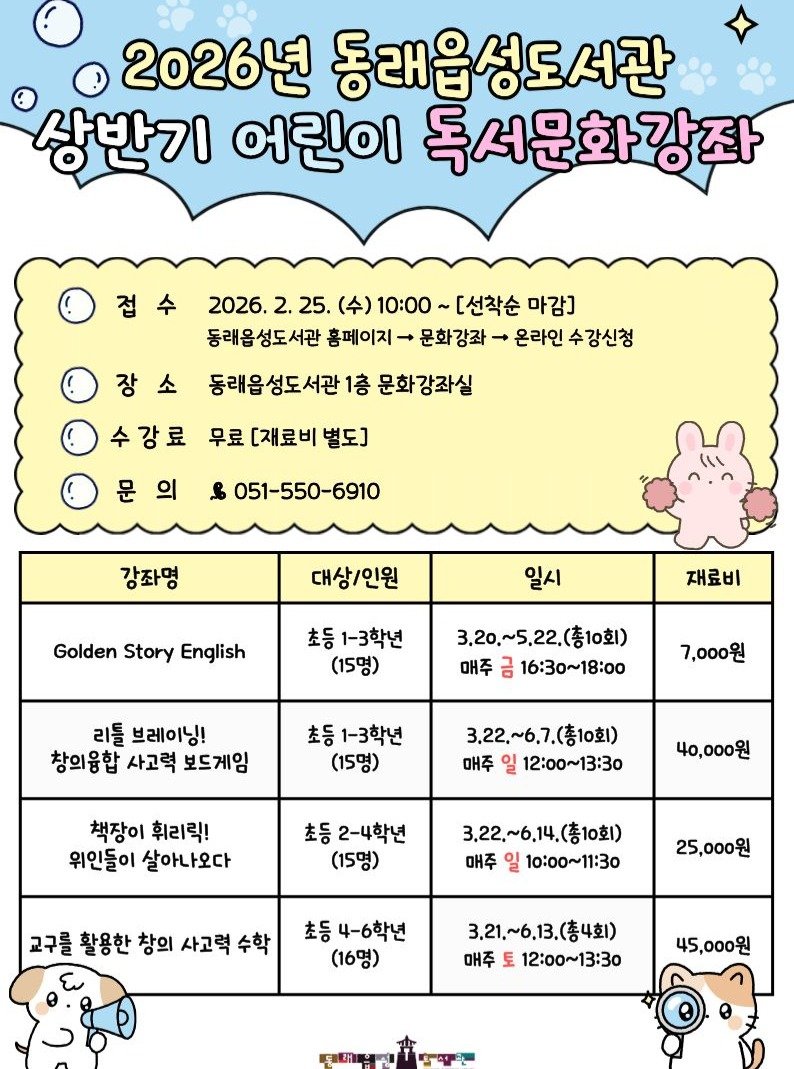 Photo by 동래구청 on February 09, 2026. May be an image of calendar, poster and text that says '2026년 동래읍성도서관 상반기 어린이 독서문화강좌 2026. 2. 25. (수) 10:00 ~[선착순 마감] 동래옵성도서관 홈페이지- 문화강좌 온라인 수 강신청 장 동래읍성도서관 1층 문화강좌실 강료 무료 [재료비 별도] & 051-550-6910 강좌명 대상/인원 Golden Story English 일시 재료비 초등 1-3학년 (15명) 3,20,~5.22.(春1o立) 매주 금 16:30~18:00 리틀 브레이닝! 창의융합 사고력 보드게임 7,000원 초등 1-3학년 (15명) 3.22 3,22,~6,7. 22,~6.7.(총10회) 총10회) 매주 일 2:00～13:30 책장이 휘리릭! 위인들이 살아나오다 40,000원 초등 2-4학년 (15명) 3.22,~6,14 3,22,~6,14.(春10) 매주 일 10：00～11：30 교구를 활용한 창의 사고력 수학 25,000원 초등 4-6학년 (16명) 3.21,~6,13.(총4회) 매주 토 12:00~13：30 45,000원'.