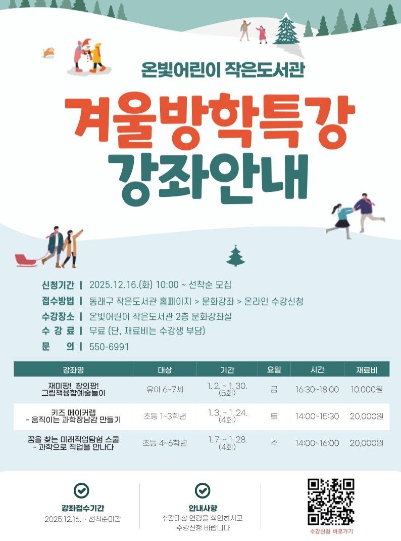 Photo by 동래구청 on December 04, 2025. May be an image of poster and text that says '온빛어린이 온빛어린이작은도서관 작은도서관 겨울방학특강 강좌안내 財 신청기간 I 2025.12.16.(화) 10:00~ 선착순 모집 접수방법| 동래구 작은도서관 홈페이지 문화강좌> 온라인 수강신청 수강장소 온빛어린이 작은도서관 2층 문화강좌실 수강료| 무료 [단, 재료비는 수강생 부담) 의 550-6991 강좌명 대상 재미팡! 재미팡!창의팡! 창의팡! 그림책용합예술놀이 요일 유아6-7세 기간 1.2=130 30. 시간 -융직이느과화청남감만들기 -움직이는 키즈메이커램 과학장남감 만들기 금 재료비 초등 1-3학년 16:30-18:00 올찾는미래직업탐험스 ·과학으로직업을만나다 직업을 -과학으로 10,000원 1.3241)24. 토 초등 4-6학년 14:00-15:30 15:30 1.7,-1.28. (4회) 20,000원 수 14:00-16:00 20,000원 강좌접수기간 2025.12.16. 선착순마감 안내사항 수강대상 연령을 화인하시고 수강신청 바랍니다 수강신청 바로가기'.