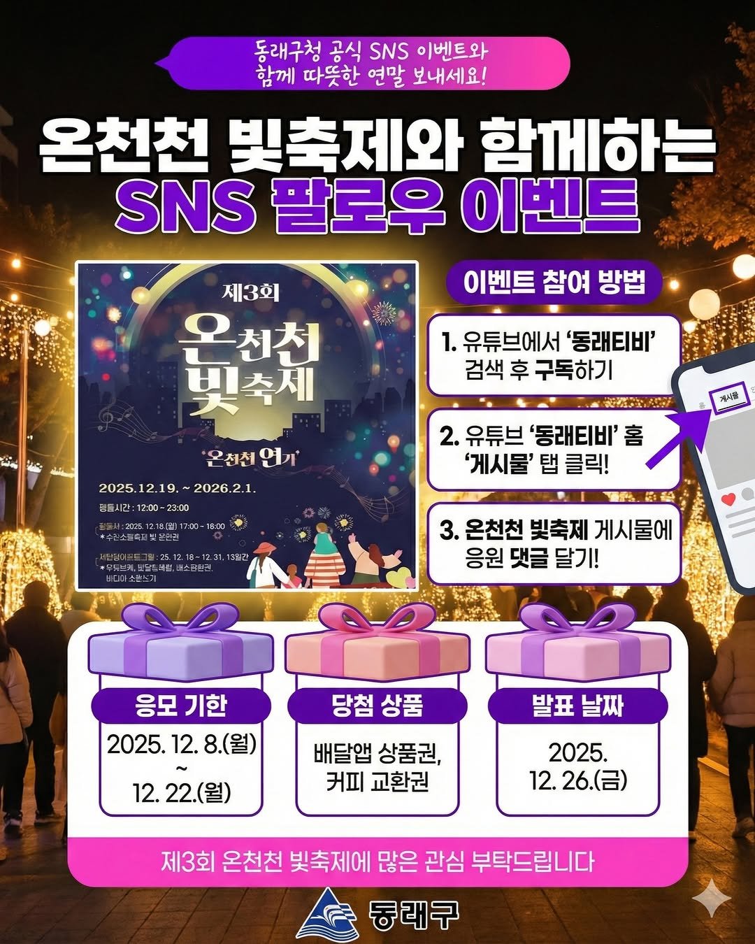 Photo by 동래구청 on December 14, 2025. May be an image of ‎text that says '‎동래구청 공식 SNS 이벤트와 함께 따뜻한 연말 보내세요! 온천천 빛축제와 함께하는 SNS 팔로우 이벤트 이벤트 참여 방법 제3회 입처 온천천 빛축제 یتنه 1. 유튜브에서 유튜브에서'동래티비' '동래티비' 검색 후 구독하기 電.. 2. 유튜브 '동래티비' 홈 '게시물' 탭 클릭! 온천전 '은천천연기 연기 2025. 2025.12.19. 2025.12.19.~2026.2.1. 12.19. 2026.2.1. 간:12:00-23:00 23:00 과식골 18:00 불소금한콘. 3. 온천천 빛축제 게시물에 응원 댓글 달기! 당첨상품 당첨 상품 응모 기한 2025. 12. 8.(월) 12. 22.(월) 발표 발표날짜 날짜 배달앱 상품권, 커피 교환권 2025. 12. 26.(금) 제3회 온천천 빛축제에 많은 관심 부탁드립니다 동래구‎'‎.