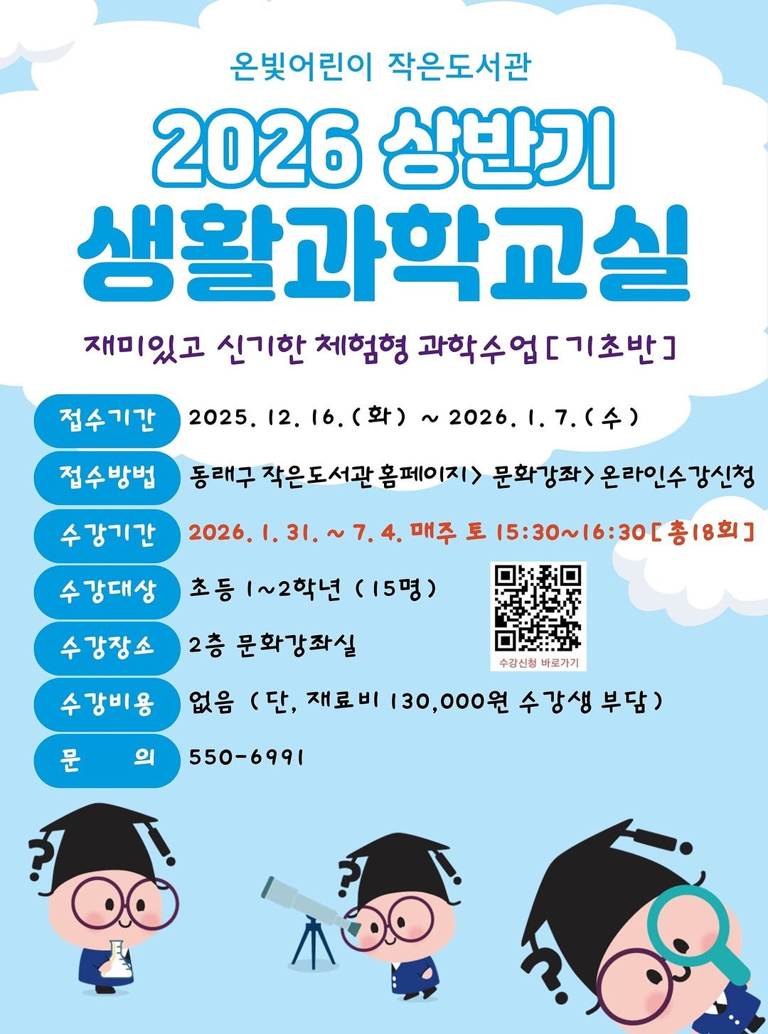 Photo by 동래구청 on December 04, 2025. May be a doodle of poster and text that says '온빚어린이 작은도서관 2026 상반기 생활과학교실 재미있고 신기한 체험형 과학수업[기초반] 접수기간 2025. 12. 16. (화) ~ 2026. 접수방법 .(수) 수강기간 2026. 동래구 작은도서관 홈페이지> 문화강좌> 온라인수강 강신청 7. 수강대상 초등 1~2학년 (15명) 매주 토 15:30～16:30［奢 16:30[총18회 총18회] 수강장소 수강비용 수강신청 수강신청바로가기 바로가기 2층 문화강좌실 없음 (단, 재료비 130,000원 수강생 부담) 문 의 550-6991 หอ๑'.