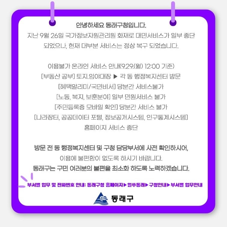 Photo by 동래구청 on September 28, 2025. May be an image of text that says '안녕하세요 동래구청입니다. 지난 9월 26일 국가정보자원관리원 화재로 대민서비스가 일부 중단 되었으나, 현재 대부분 서비스는 정상 복구 되었습니다. 이용불가 온라인 서비스 안내(9.29.(월) 12:00 기준) [부동산 공부] 토지.임야대장 각동 행정복지센터 방문 [혜택알리 국민비서 당분간 서비스불가 [노동, 복지, 보훈분야 일부 민원서비스 불가 [주민등록증 모바일 확인] 당분간 서비스 불가 [나라장터, 공공데이터 포털, 정보공개시스템, 인구통계시스템] 홈페이지 서비스 중단 방문 전 동 행정복지센터 및 구청 담당부서에 사전 확인하시어, 이용에 불편함이 없도록 하시기 바랍니다. 동래구는 구민 여러분의 불편을 최소화 하도록 노력하겠습니다. 부서별 업무 및 전화번호 안내: 동래구청 홈페이지 얼쑤동래 구청안내 부서별 업무안내 동래구'.