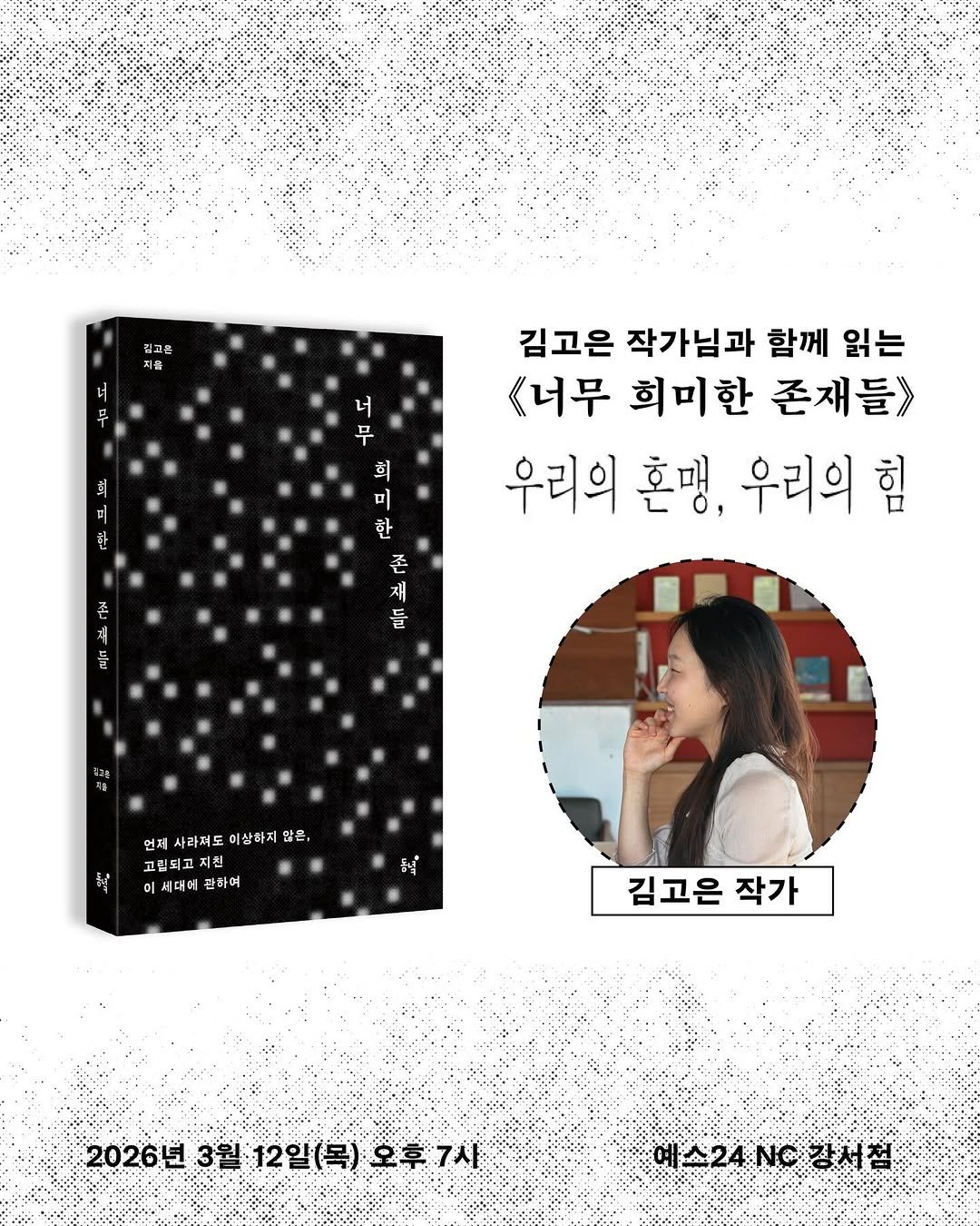 Photo by 동녘 on February 12, 2026. May be an illustration of diary, poster, calendar, magazine, book and text that says '김고를 저를 너 무 회 너 무 회 미 한 한 김고은 작가님과 함께 읽는 《너무 희미한 존재들》> 우리의 혼맹, 우리의 힘 존 제 둘 존 재 돌 언제 언제사라처도이상하지함을, 사라져도이상하지압 사라저도 미상하지 않음, 고립되고 지친 시대에 관하며 弱 동닉 김고은 작가 2026년 3월 12일(목) 2026년3월:12일(목)오후7사 12일(목)오후7사 오후7사 예스24.장서점 스24NC 예스24 NG 4/장서 장서점'.