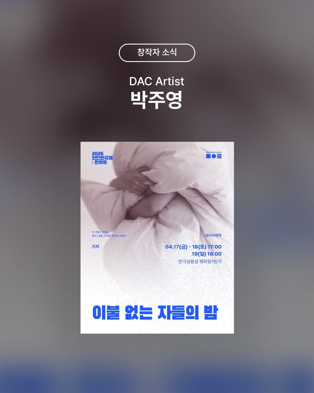 Photo shared by 두산아트센터 DOOSAN ART CENTER on March 28, 2026 tagging @kizi_theater. May be an image of ‎book, poster and ‎text that says '‎창작자 창작자소식 소식 DACArtist DAC Artist 박주영 2026 2026 한체민크 اكيلة 전연금제 면역권 三 개연출1 아퍼(즈백조북 미세약,핑기지 적별지 기지 네미버며약 04.17（日） 18(토) 17:00 19(일) 04.17（日)-18（至)17：00 19(일) 16:00 연극실험실 혜화동1번지 연극실협실혜화동1번지 번지 이불 없는 자들의 밤‎'‎‎.