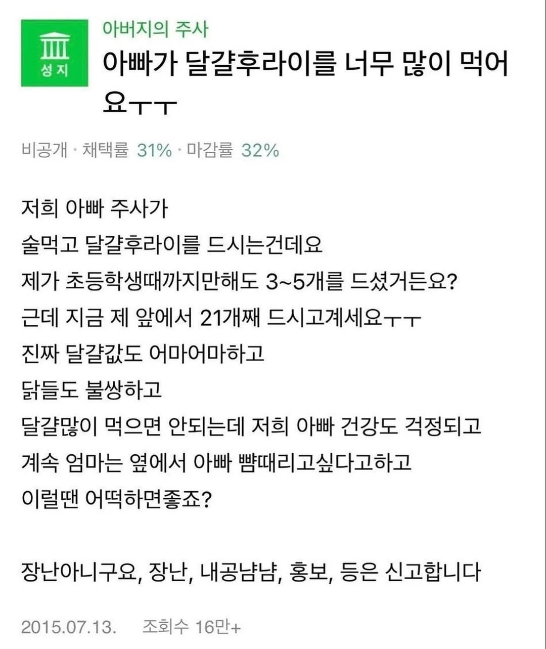 Photo by 도파민야옹이 😼 on March 11, 2026. May be an image of text that says 'Ⅲ 성지 아버지의 주사 아빠가 달갈후라이를 너무 많이 먹어 요ㅜㅜ 비공개· 채택률 31% 마감률 32% 저희 아빠 주사가 술먹고 달걀후라이를 드시는건데요 제가 초등학생때까지만해도 3~5개를 드셨거든요? 근데 지금 제 앞에서 21개째 드시고계세요ㅜㅜ 진짜 달갈값도 어마어마하고 닭들도 불쌍하고 달걀많이 먹으면 안되는데 저희 아빠 건강도 걱정되고 계속 엄마는 옆에서 아빠 뺨때리고싶다고하고 이럴땐 어떡하면좋죠? 장난아니구요, 장난, 내공냠냠, 홍보, 등은 신고합니다 2015.07.13. 조회수 16만+'.