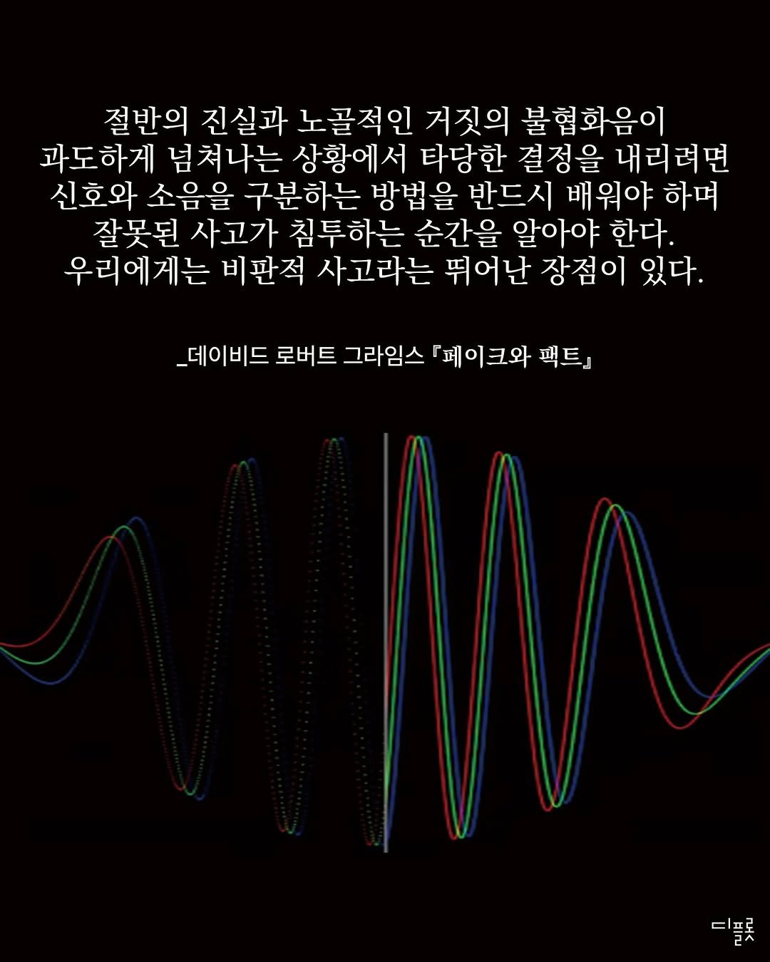 Photo by 디플롯 on December 16, 2025. May be an image of ‎text that says '‎절반의 진실과 노골적인 거짓의 불협화음이 과도하게 넘쳐나는 상황에서 타당한 결정을 내리려면 신호와 소음을 구분하는 방법을 반드시 배워야 하며 잘못된 사고가 침투하는 순간을 알아야 한다. 우리에게는 비판적 사고라는 뛰어난 장점이 있다. _데이비드 로버트 그라임스 페이크와 팩트』 ح‎'‎.