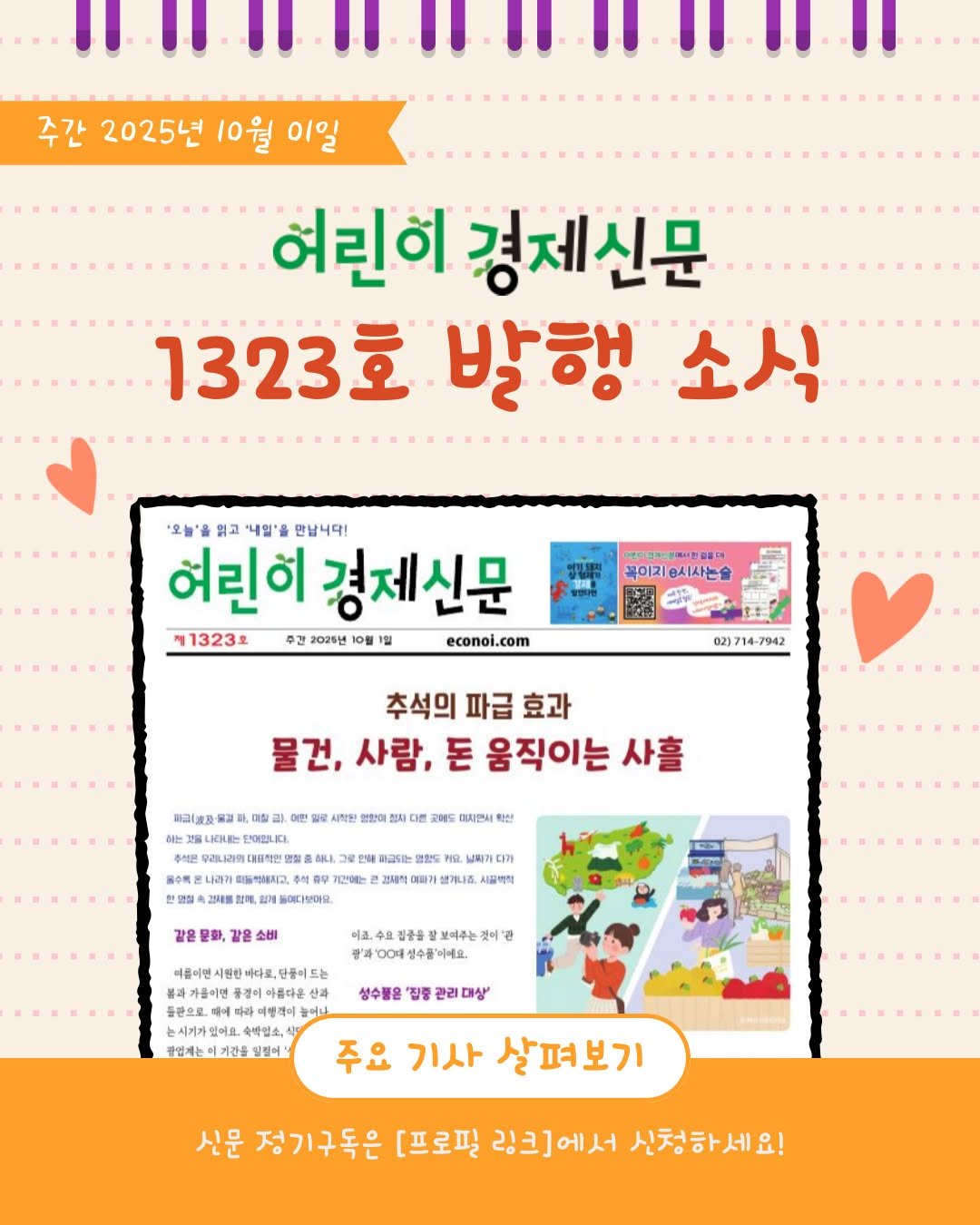 Photo by 어린이 경제신문 on September 25, 2025. May be an image of poster, magazine and text that says '주간 2025년 10월 이일 여린이 경제신문 1323호 발행 소식 '오늘'을 읽고 '내일'올 만납니다! 여린히 경제신문 제1323호 주간 2025년 10월 1월 econoi.com 꼭이지승시사는술 02)714-7942 추석의 파급 효과 물건, 사람, 돈 움직이는 사홀 1,미장 이 어린 만입 副以波及餐 LRHEけ 여입니다. 시작한 자디 NS 이자만니 AILI. 수름은 나래가 마드까지고, 계간에는 어다보어요. 피그되는 滋録 ㅂ비가디가 能适， 시결혜장 같은 소비 미크, 상 보여주는 더름이면 가톨이면 들란으로. 드는 아름다운 들머나 성수물은 '집중 대상 수학업소, 공입게는 좋업레는이기간을일걸어 주요 기사 살펴보기 신문 정기구독은 [프로필 링크]에서 신청하세요!'.