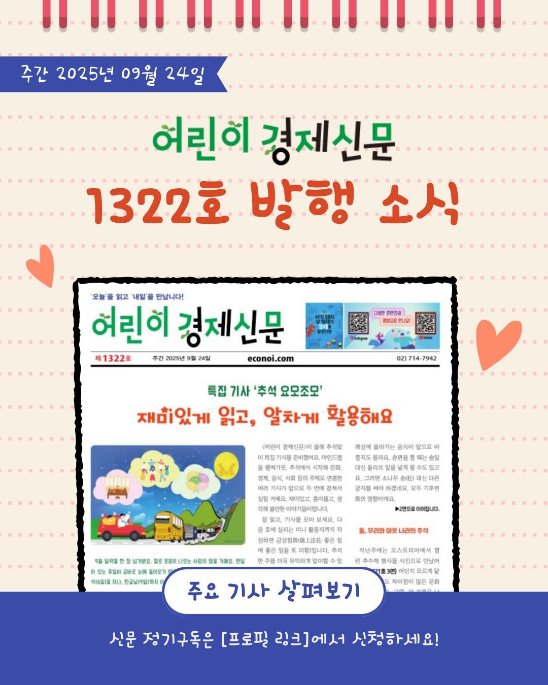 Photo by 어린이 경제신문 on September 18, 2025. May be an image of magazine, poster and text that says '주간 2025년 09월 24일 IIIIIE 혀린히 경제신문 1322호 발행 소식 '오늘을 읽고 '내일을 만납니다! 여린히 경제신문 제1322호 주간 2025년 9월 24일 econoi.com 온본전점 매오합니다! 02)714-7942 특집 기사 '추석 요모조모' 재미있게 읽고, 알차게 활용해요 윤해 후석맞 이해집기사 준비랜어요 마인드랩 행치가듯 올라가는 앞으로 결제도 슬린몸 화임 수도 있고 반이이기들이립니다 하겠네요. 화의 영향이에요. 보2면으로 이어집니다. 달려을 남겨면요 生整 B0 나오는 사관이 아있는 충명터: 공하로 돌어오기 석|5임1요 한국날(9일)까지 황동지까지 성하면 금상형화(트노르 거세요. 리와어웃나라면 맞남어 주요 기사 살펴보기 어덴제 차이참여 좋은동 幸野 신문 정기구독은 [프로필 링크]에서 신청하세요!'.
