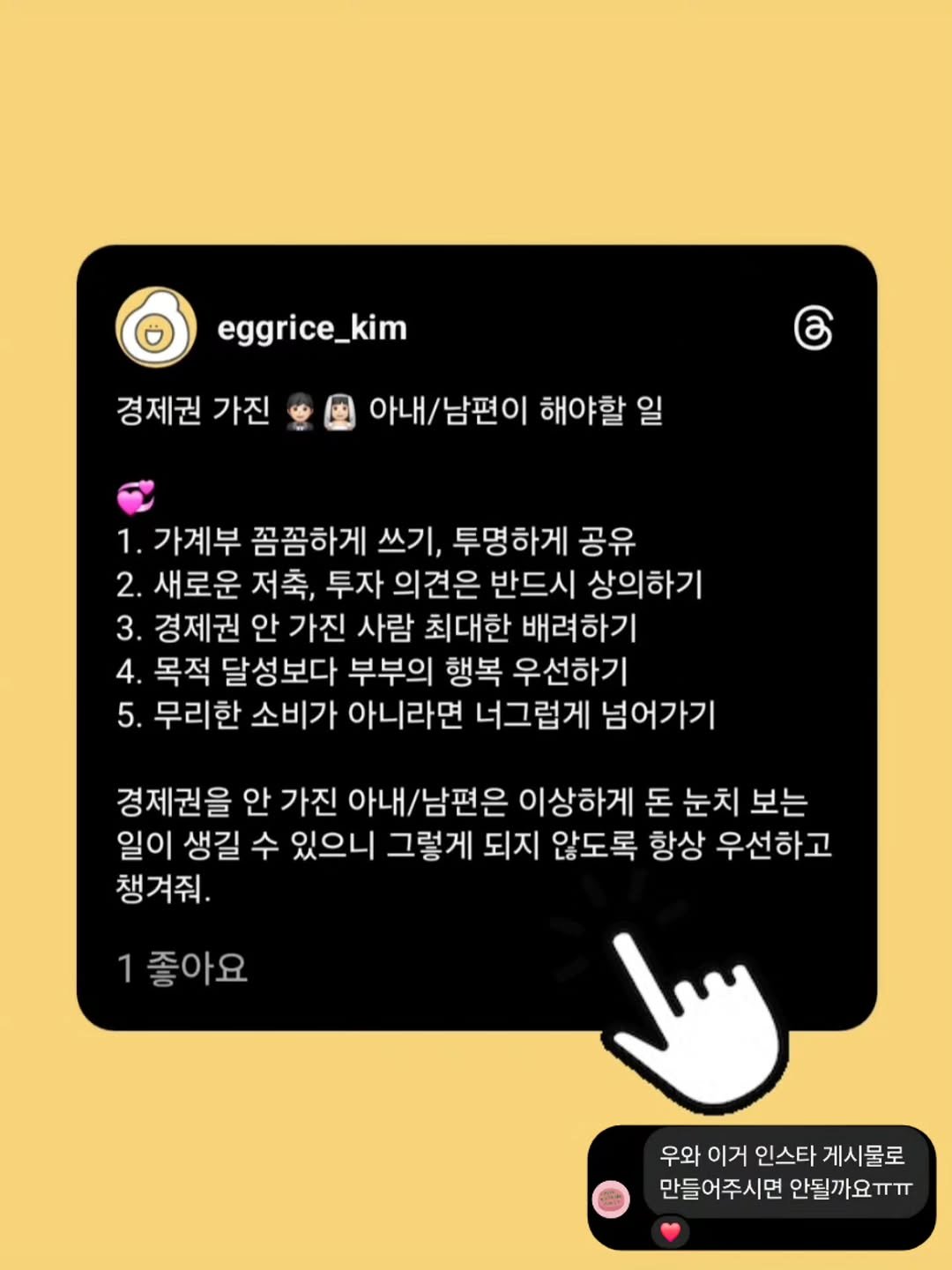 Photo by 재테크하는 알밥 | 김알밥 저축 N잡 재테크툰 on September 24, 2025. May be an image of text that says 'eggrice_kim _kim 경제권 가진 아내/남편이 남편이 해야할 일 1. 가계부 꼼꼼하게 쓰기, 투명하게 공유 2. 새로운 저축, 투자 의견은 반드시 상의하기 3. 경제권 안 가진 사람 최대한 배려하기 4. 목적 달성보다 부부의 행복 우선하기 5. 무리한 소비가 아니라면 너그럽게 넘어가기 경제권을 안 가진 아내/남편은 이상하게 돈 눈치 보는 일이 생길 수 있으니 그렇게 되지 않도록 항상 우선하고 챙겨줘. 1좋아요 우와 이거 인스타 게시물로 만들어주시면 안될까요ㅠㅠ 안될끼'.