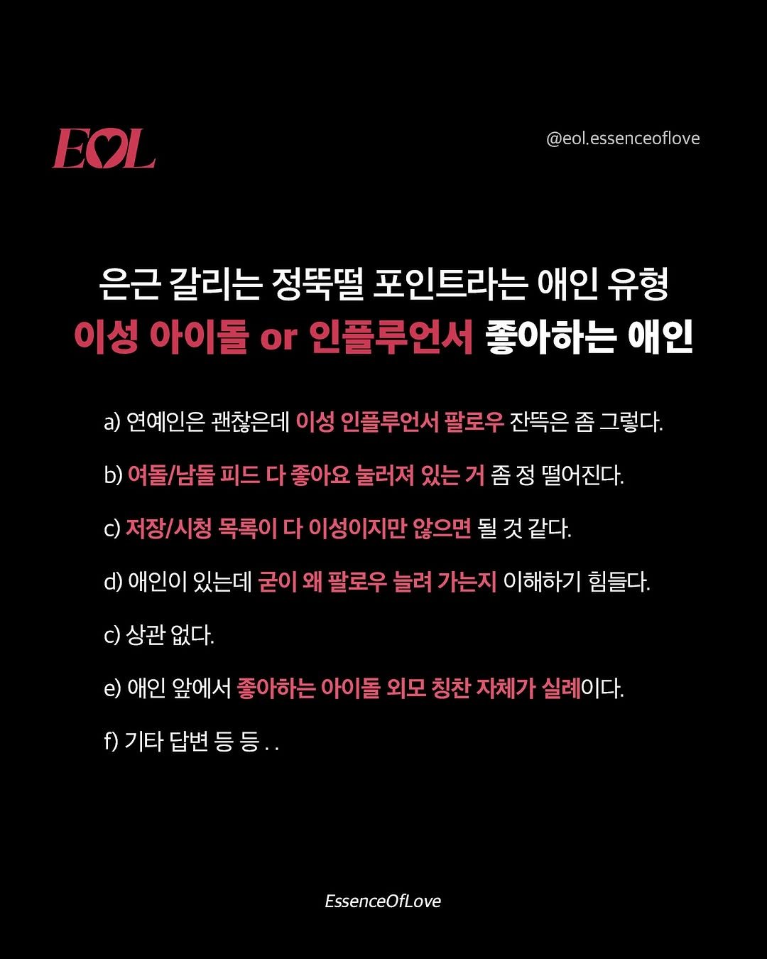 Photo by EOL 이오엘 on October 28, 2025. May be an image of poster and text that says 'EOL @eol.essenceoflove ceoflo ove @eol. esse 은근 갈리는 정뚝떨 포인트라는 애인 유형 이성 아이돌 or 인플루언서 좋아하는 애인 a) 연예인은 괜찮은데 이성 인플루언서 팔로우 잔뜩은 좀 그렇다. b) 여돌/남돌 피드 다 좋아요 눌러져 있는 거 좀 c) 저장/시청 목록이 떨어진다. 이성이지만 않으면 될 것 같다. d) 애인이 있는데 굳이 왜 팔로우 늘려 가는지 이해하기 힘들다. c) 상관 없다. e) 애인 앞에서 좋아하는 아이돌 외모 칭찬 자체가 실례이다. f) 기타 답변 등 등 EssenceOfLove'.