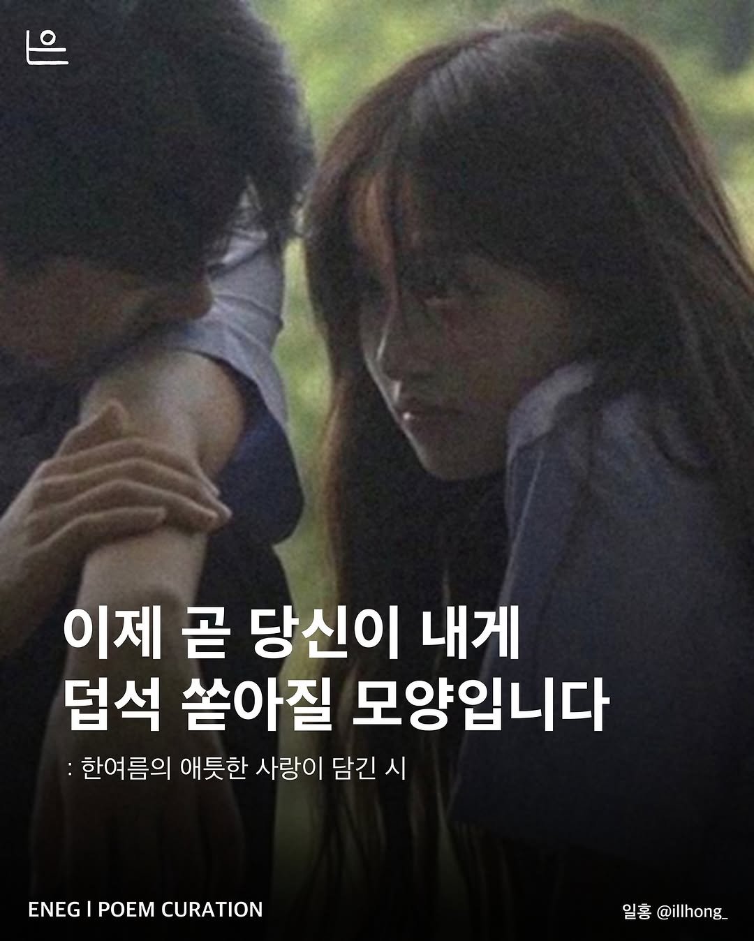 Photo by 은는이가 on May 28, 2025. May be an image of 2 people and text that says '이제 곧 당신이 내게 덥석 쏟아질 모양입니다 :한여름의 애틋한 사랑이 담긴 시 ENEG ENEGIPOEMCURATION POEM CURATION 일홍 일홍@illhong_ @illhong'.