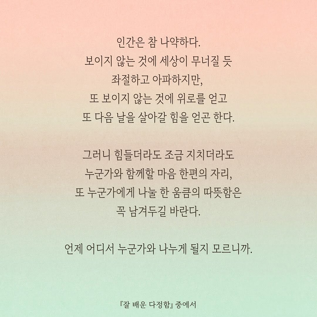 Photo by 저녁달출판사 on September 09, 2025. May be an image of text that says '인간은 참 나약하다. 보이지 않는 것에 세상이 무너질듯 듯 좌절하고 아파하지만, 또 보이지 않는 것에 위로를 얻고 또 다음 날을 살아갈 힘을 얻곤 한다. 그러니 힘들더라도 조금 지치더라도 누군가와 함께할 마음 한편의 자리, 또 누군가에게 나눌 한 움큼의 따뜻함은 꼭 남겨두길 바란다. 언제 어디서 누군가와 나누게 될지 모르니까. 『잘 『잘배운다정함」중에서 배운 다정함'.
