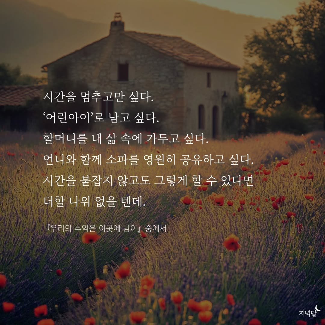 Photo by 저녁달출판사 on December 03, 2025. May be an image of text that says '시간을 멈추고만 싶다. '어 린아이'로 로 남고 싶다. 할머 니를 내삶 내 삶 속에 가두고 싶다. 언니와 함께 소파를 영원히 공유하고 싶다. 시간을 붙잡지 않고도 그렇게 할 수 있다면 더할 나위 없을 텐데. 우리의 추억은 이곳에 남아』 중에서 저녁달'.