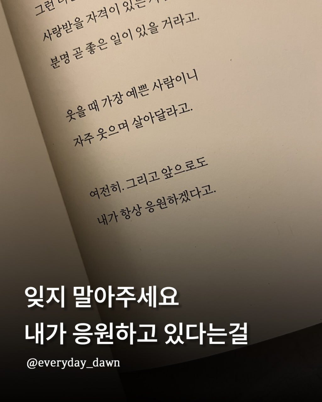 Photo by 신우 on February 13, 2026. May be an image of book and text that says '그런니 사랑받을 자격이 동위축축연단에맛거하고 있을 거라고. 거라고. 자추웃으며살아말라고. 자주웃으며 온음찌간에본시하에서 살아달라고. 하,그림고앞으로도 전히. 그리고앞으로도 항상 당상응원하겠다고. 응원하겠다고. 잊지 말아주세요 내가 응원하고 있다는걸 @everyday_dawn'.