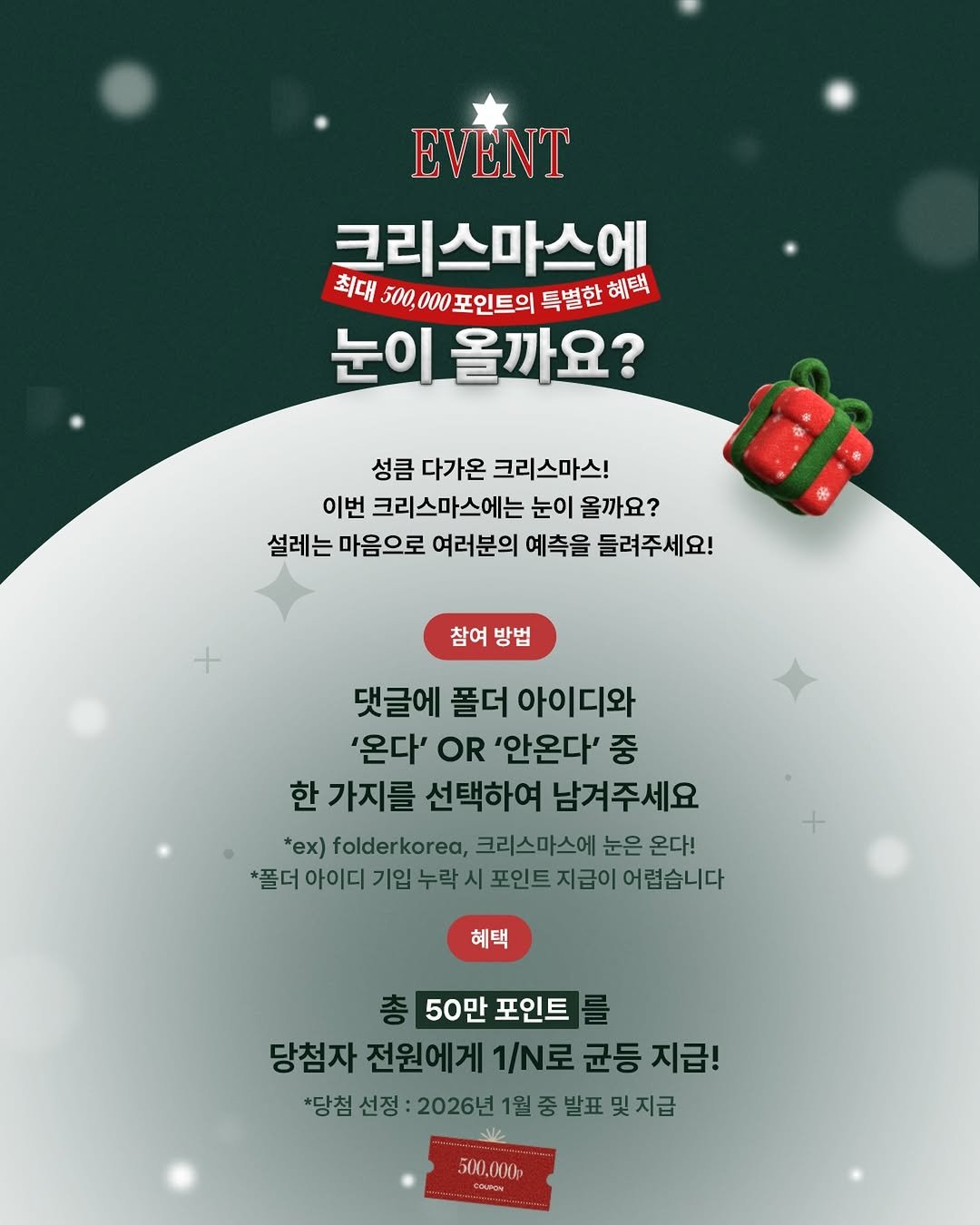 Photo by 폴더 Folder Korea on December 14, 2025. May be an image of poster and text that says 'EVENT 크리스마스에 최대 00,000포인트의 특별한 특별한헤택 혜택 눈이 올까요? 성큼 다가온 크리스마스! 이번 크리스마스에는 눈이 올까요? 설레는 마음으로 여러분의 예측을 들려주세요! 1 참여 방법 댓글에 폴더 아이디와 '온다' OR '안온다' 중 한 가지를 선택하여 남겨주세요 *ex) folderkorea, 크리스마스에 눈은 온다! *풀더 아이디 기입 누락 포인트 지급이 어렵습니다 혜택 50만 포인트 당첨자 전원에게 1/N로 균등 지급! *당첨 선정 2026년 1월 중 발표 잊지급 500.000 HOUPOH'.