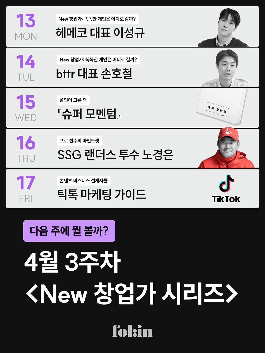 Photo by 폴인 | 기획·커리어 레퍼런스 on April 10, 2026. May be an image of ‎text that says '‎13 MON New 창업가: 똑똑한 개인은 어디로 갈까? 헤메코 대표 이성규 14 TUE New 창업가: 똑똑한 개인은 어디로 갈까? bttr 대표 손호철 15 WED 폴인이고른책 플인이 고른책 『슈퍼 모멘텀』 ャ 슈격 香到...... ..IN Tu 16 THU 프로 선수의 마인드셋 SSG 랜더스 투수 노경은 17 FRI 콘텐츠 비즈니스 설계자들 틱톡 마케팅 가이드 ل TikTok 다음 주에 뭘 볼까? 4월 3주차 <New 창업가 시리즈> fol:in‎'‎.