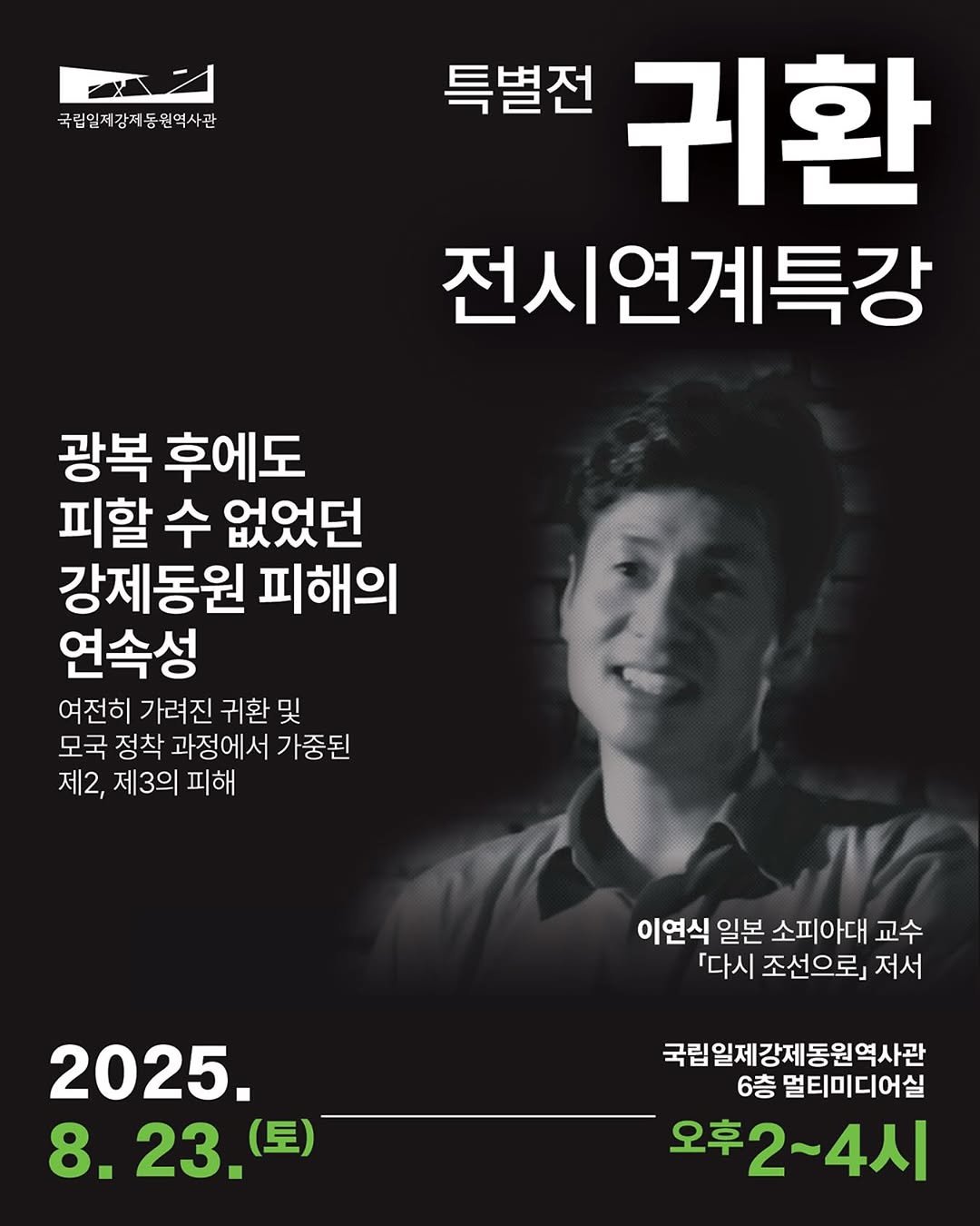 Photo by 국립일제강제동원역사관 on July 30, 2025. May be an image of 1 person and text that says '국립일저장제동원역사관 원역사관 특별전 귀환 전시연계특강 광복 후에도 피할 수 없었던 강제동원 피해의 연속성 여전히 가려진 귀환 및 모국 정착 과정에서 가중된 제2, 제3의 피해 이연식 일본 소피아대 교수 다시 조선으로』 다시조선으로」저사 저서 2025. 8. 8.23.(三) 23. (토) 국립일제강제동원역사관 6층 멀티미디어실 오후2~4시 오후2'.