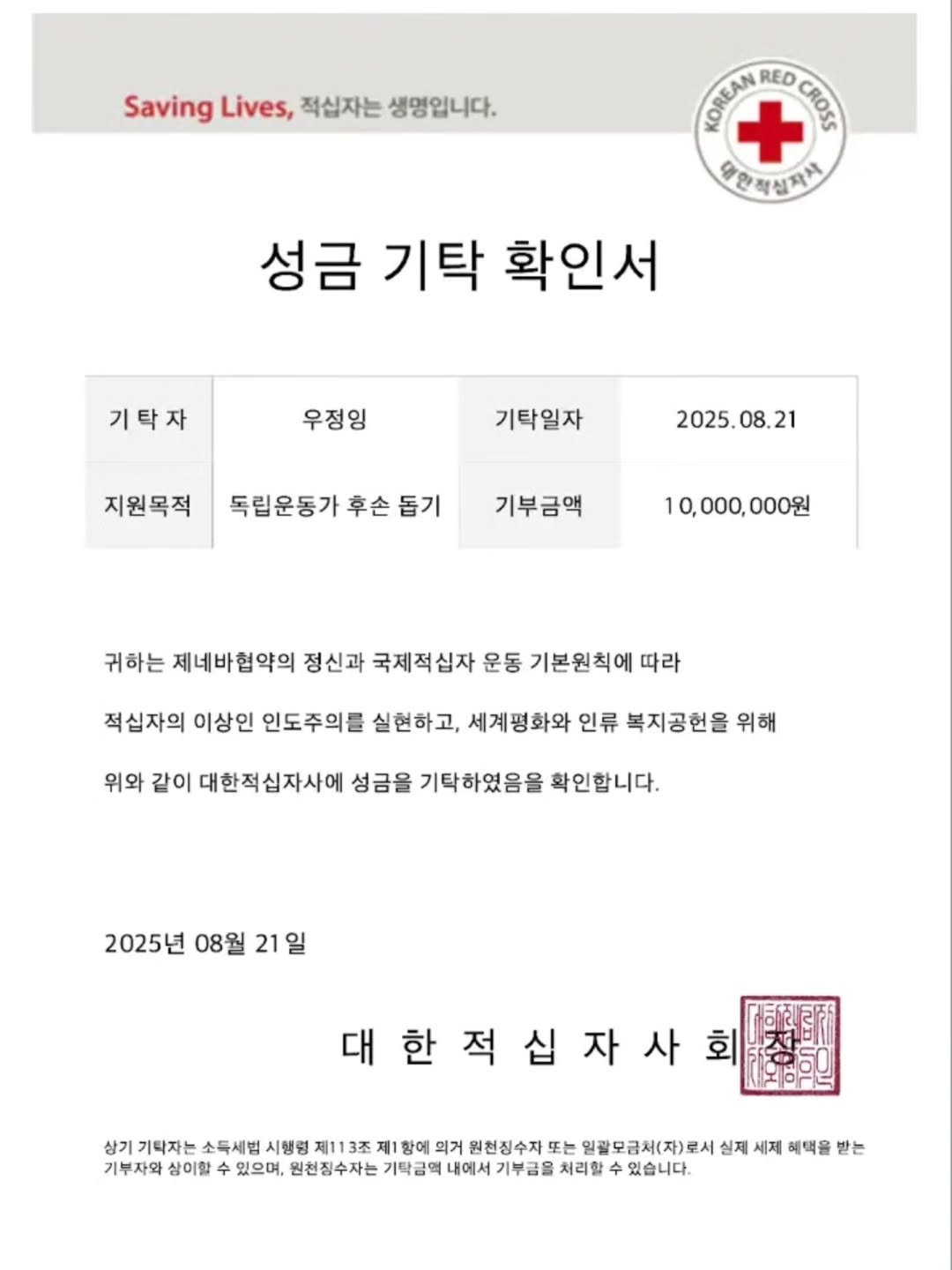 Photo by 우정잉 on August 25, 2025. May be an image of poster, hospital and text that says 'Saving Lives, 적십자는 생명입니다. POΑΜΛΕΟΟΔΑ RED CHOF 대안적션자차 성금 기탁 확인서 기탁자 우정잉 기탁일자 지원목적 2025. 2025.08.21 08. 21 독립운동가 후손 독립운동가후손돕기 돕기 기부금액 10, 10,000,000원 귀하는 제네바협약의 정신과 국제적십자 운동 기본원칙에 따라 적십자의 이상인 인도주의를 실현하고, 세계평화와 인류 복지공헌을 위해 위와 같이 대한적십자사에 성금을 기탁하였음을 확인합니다. 2025년 08월 21 일 대한적십자사 상기 기탁자는 소득세법 시행령 제113주 제1항에 의거 원천징수자 또는 일괄모금처(자)로서 실제 세제 해택을 받는 기부자와 삼이할 수 있으며, 원천짐수자는 기탁금액 내에서 기부금을 처리할 수 있습니다.'.