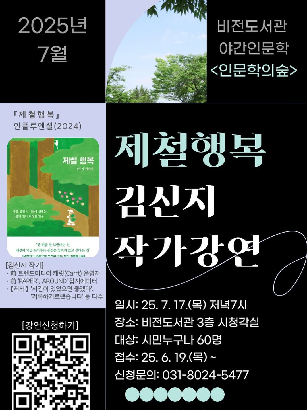 Photo by Kim Shinji on June 24, 2025. May be an image of poster and text that says '2025년 7월 비전도서관 야간인문학 <인문학의숲> 『제철행복』 인플루엔셜(2024) 설(2024) 제철 제철행복 행복 관십지 경십지에세이 에세이 가장 전혜는 스콜네 선째다방한 노낸다는 게절이 보어주는 정은 치지음 운합치지 番立 물고서 살다는기 24정7인 សុភង្សរ 開0 제철행복 김신지 [김신지 작가] 작가강연 前 트렌드미디어 캐릿(.) 운영자 前 'PAPER', 'AROUND' 잡지에디터 [저서] '시간이 있었으면 좋겠다', '기록하기로했습니다' 등 다수 [강연신청하기] 일시: :25.7.17.( (목) 저녁7시 장소: 비전도서관 3층 시청각실 대상: 시민누구나 60명 접수:25.6.19.(목)~ 19.(목)~ 접수:2 신청문의: 031-8024-5477'.