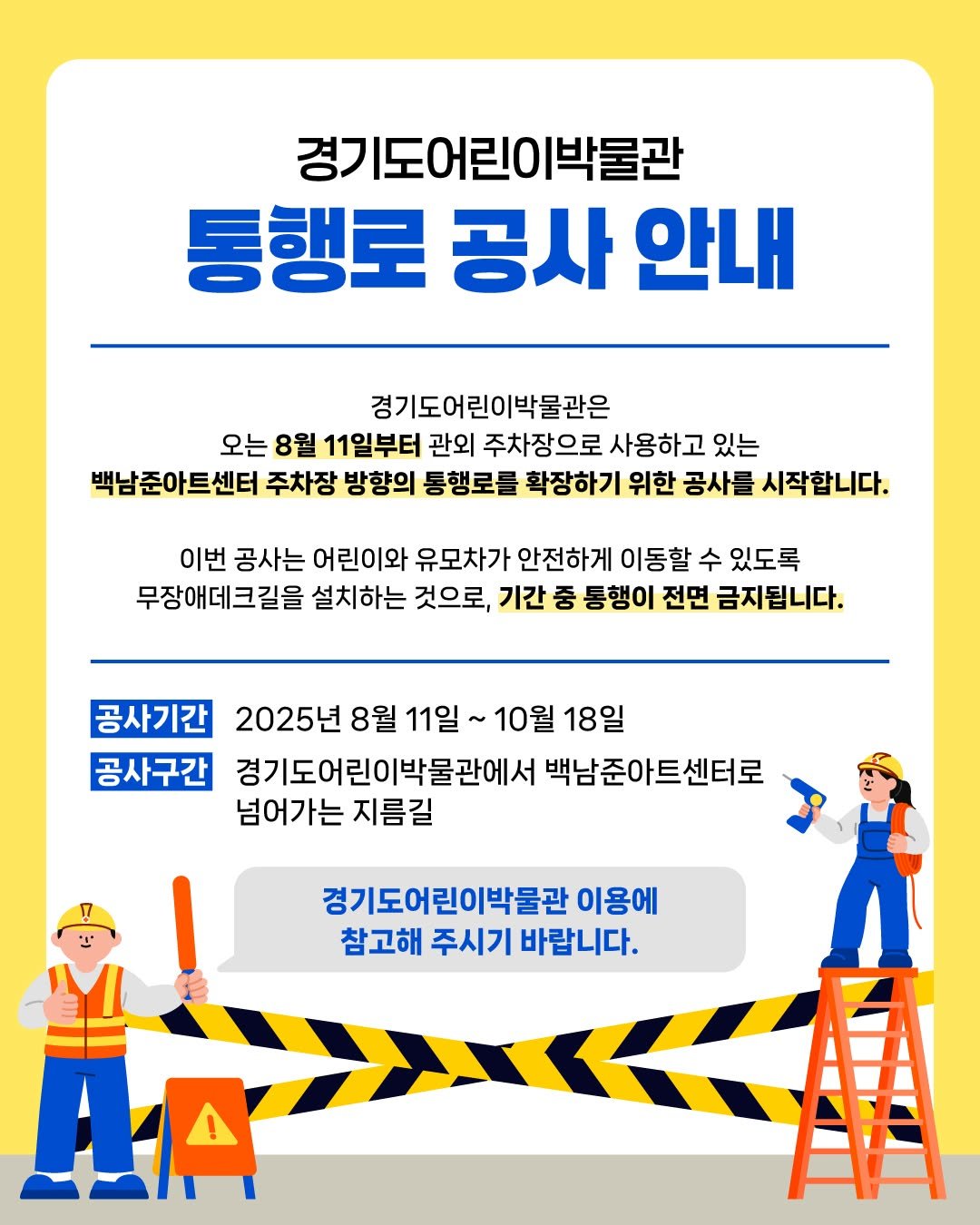 Photo by 경기도어린이박물관 on August 01, 2025. May be a cartoon of poster and text that says '경기 경기도어린이박물관 통행로 공사 안내 경기도어린이박물관은 오는 8월 11일부터 관외 주차장으로 사용하고 있는 백남준아트센터 주차장 방향의 통행로를 확장하기 위한 공사를 시작합니다. 이번 공사는 어린이와 유모차가 안전하게 이동할 수 있도록 무장애데크길을 설치하는 것으로, 기간 중 통행이 전면 금지됩니다. 공사기간 2025년 8월 11일 10월 18일 공사구간 경기도어린이박물관에서 백남준아트센터로 넘어가는 지름길 경기도어린이박물관 이용에 참고해 주시기 바랍니다. !'.