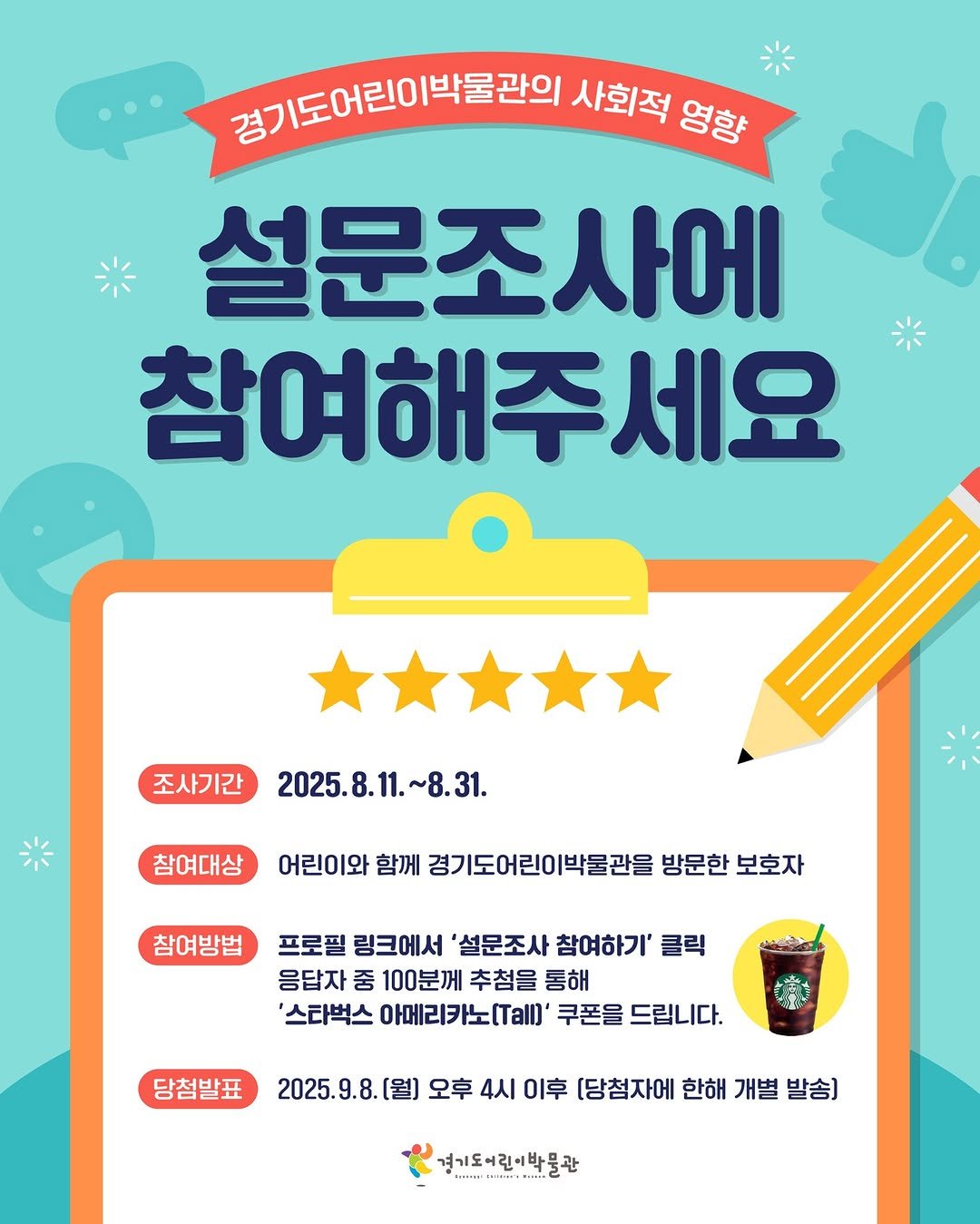 Photo by 경기도어린이박물관 on August 11, 2025. May be an image of text that says '경기도어린이박을관의 경기도어린이 사회적 영향 설문조사에 참여해주세요 세요 조사기간 2025.8.11 2025.8.11.~8.31. ~8.31. 참여대상 어린이와 1여대성어로이어화께청기도어린이박물권물병문현보호자 함께 경기도어린이박물관을 방문한 보호자 참여방법 프로필 링크에서 '설문조사 참여하기' 클릭 응답자 중 100분께 추첨을 통해 '스타벅스 아메리카노(.al]' 쿠폰을 드립니다. 당첨발표 2025.9.8. 2025. [월) 오후 4시 이후 [당첨자에 한해 개별 발송] 경기도어린이박물관 味製'.