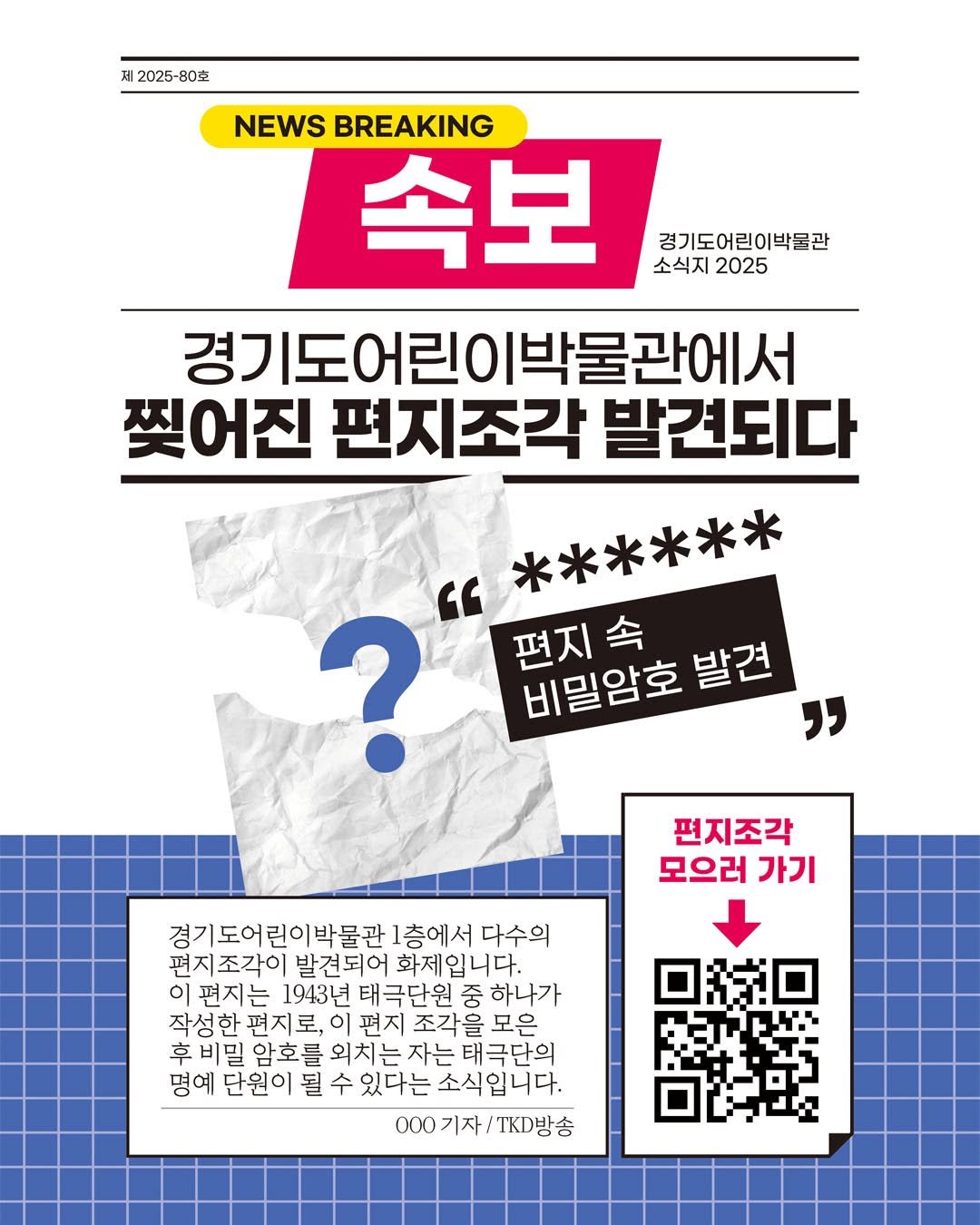 Photo by 경기도어린이박물관 on September 18, 2025. May be an image of poster, magazine and text that says '제 |2025-8 B0克 경기도어린이박물관 소식지 소식지2025 2025 NEWS BREAKING 속보 경기도어린이박물관에서 찢어진 편지조각 발견되다 " ****** ? 편지속 비밀암호 비밀암호발견 발견 " 편지조각 모으러 가기 경기도어린이박물관 층에서 다수의 편지조각이 발견되어 발견되어화제입니다. 화제입니다. 이 이편지는 1943년 태극단원 중 하나가 작성한 편지로, 이 편지 조각을 모은 후 비밀 암호를 외치는 자는 외치는자는태극단의 태극단의 명예 단원이 경예단원이 될 있다는 는소식입니다. 000기자\/T방송 000기자 기자 방송 000'.