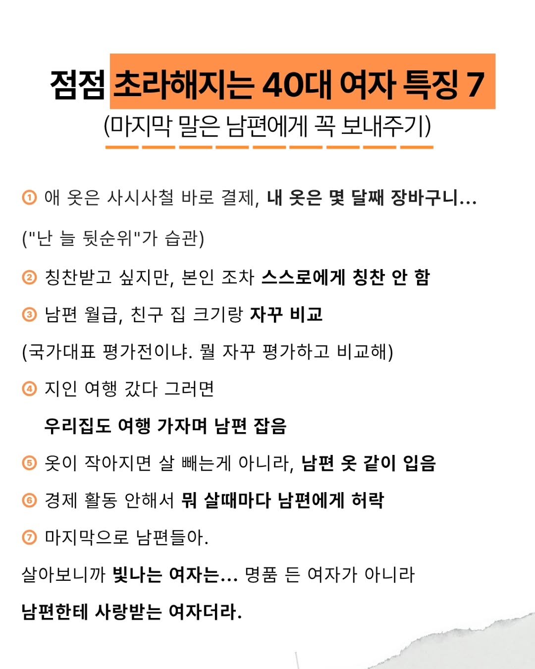 Photo by @글엄에도 | 자기계발 | 책추천 | 북스타그램 on September 10, 2025. May be an image of poster, magazine and text that says '점점 초라해지는 40대 여자 특징 7 (마지막 말은 남편에게 꼭 보내주기) 1 애 옷은 사시사철 바로 결제, 내 옷은 몇 달째 장바구니... ("난 늘 뒷순위"가 습관) 칭찬받고 싶지만, 본인 조차 스스로에게 칭찬 안 함 3 남편 월급, 친구 집 크기랑 자꾸 비교 (국가대표 평가전이냐. 뭘 자꾸 평가하고 비교해) 지인 여행 갔다 그러면 우리집도 여행 가자며 남편 잡음 6 옷이 작아지면 살 빼는게 아니라, 남편 옷 같이 입음 경제 활동 안해서 뭐 살때마다 남편에게 허락 7 마지막으로 남편들아. 살아보니까 빛나는 여자는... 명품 든 여자가 아니라 남편한테 사랑받는 여자더라.'.