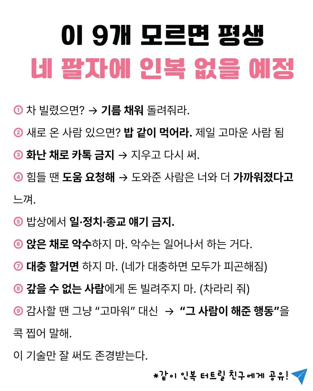 Photo by @글엄에도 | 자기계발 | 책추천 | 북스타그램 on September 22, 2025. May be an image of ‎magazine and ‎text that says '‎οι 9개 모르면 평생 네 팔자에 인복 없을 예정 1 차 빌렸으면? 기름 채워 돌려줘라. 새로 온 사람 있으면? 밥 같이 먹어라. 제일 고마운 사람 됨 화난 채로 카톡 금지 지우고 다시 써. 힘들 땐 도움 요청해 느껴 도와준 사람은 너와 더 가까워졌다고 밥상에서 일·정치· 종교 얘기 금지. ® 앉은 채로 악수하지 마. 악수는 일어나서 하는 거다. 대충 할거면 하지 마. (네가 대충하면 모두가 피곤해짐) 갚을 수 없는 사람에게 돈 빌려주지 마. (차라리 줘) O 감사할 땐 그냥 "고마워" 대신 ב" 사람이 해준 행동"을 콕 찝어 말해. 이 기술만 잘 써도 존경받는다. *같이 인복 터트릴 친구에게 공유!‎'‎‎.
