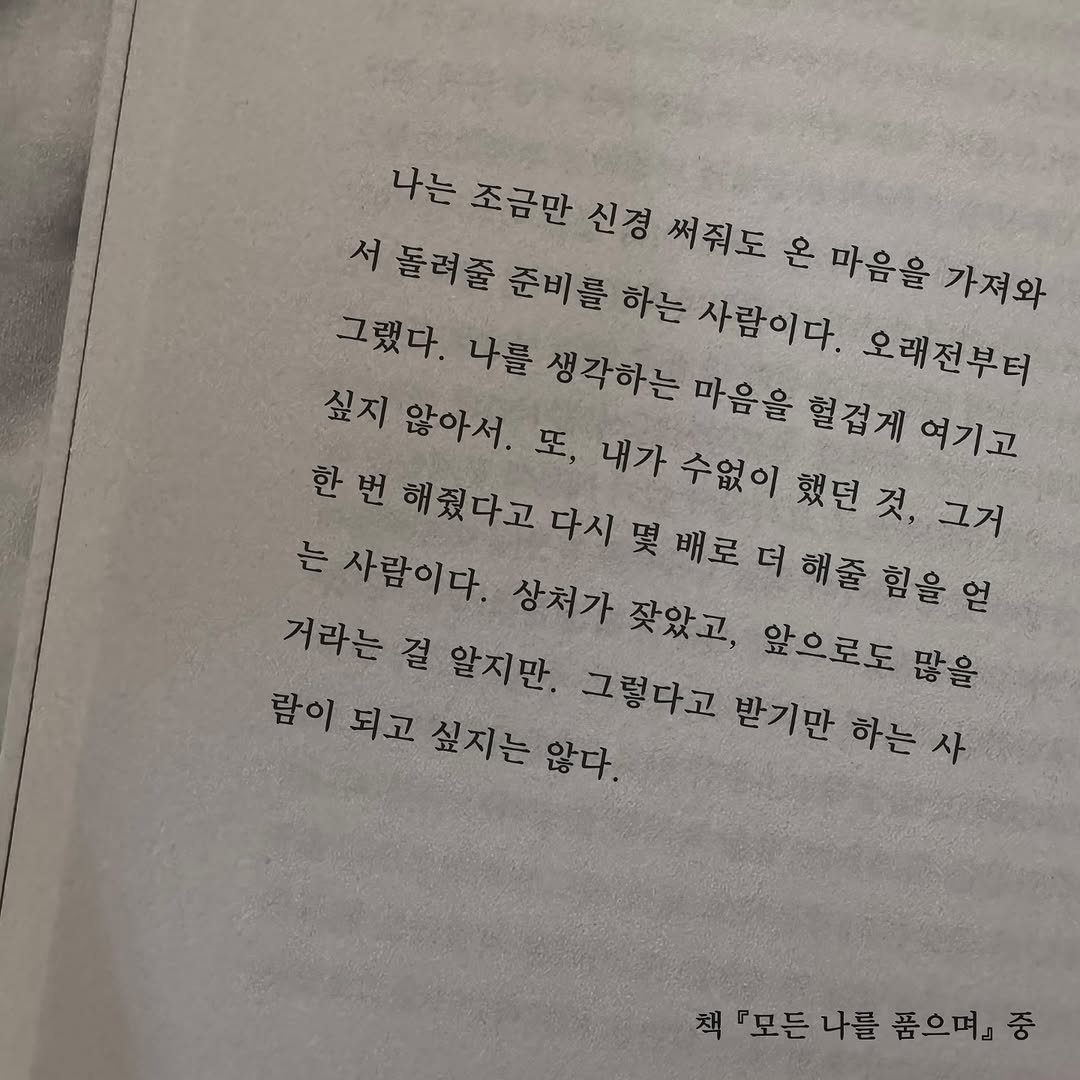 Photo by 가 린 on September 20, 2025. May be an image of book and text that says '나는 조금만 신경 써줘도 온 마음을 가져와 서 돌려줄 준비를 하는 사람이다. 오래전부터 그랬다. 나를 생각하는 마음을 싶지 않아서. 혈겁게 혈겁게여기고 여기고 수없이 했던 그거 는 사람이다. 상처가 잦았고, 앞으로도 많을 거라는 걸 알지만. 그렇다고 받기만 하는 람이 되고 싶지는 않다. 책.모든나를 나를 품으며』 책『모든나를품으며』중 중 『모든'.